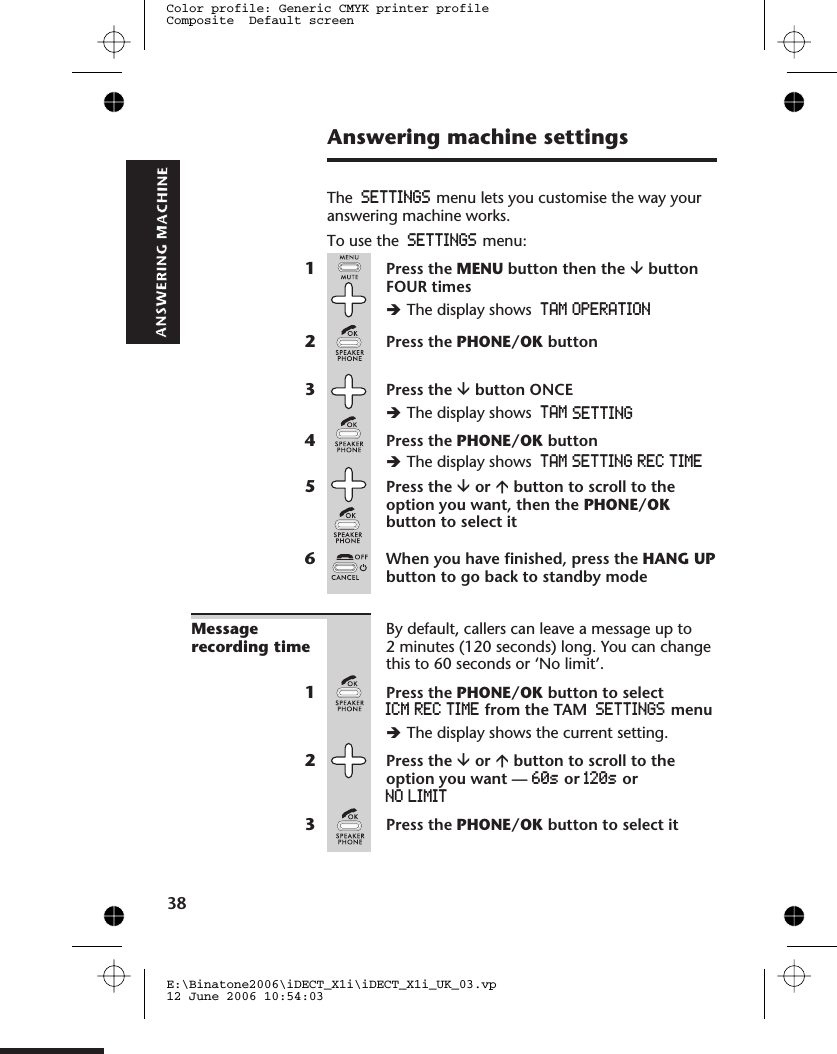 Answering machine settingsThe SETTINGS menu lets you customise the way youranswering machine works.To use the SETTINGS menu:1Press the MENU button then the âbuttonFOUR timesèThe display shows TAM OPERATION2Press the PHONE/OK button3Press the âbutton ONCEèThe display shows4Press the PHONE/OK buttonèThe display shows5Press the âor ábutton to scroll to theoption you want, then the PHONE/OKbutton to select it6When you have finished, press the HANG UPbutton to go back to standby modeMessagerecording timeBy default, callers can leave a message up to2 minutes (120 seconds) long. You can changethis to 60 seconds or ‘No limit’.1Press the PHONE/OK button to selectICM REC TIME from the TAM SETTINGS menuèThe display shows the current setting.2Press the âor ábutton to scroll to theoption you want — 60s or 120s orNO LIMIT3Press the PHONE/OK button to select itE:\Binatone2006\iDECT_X1i\iDECT_X1i_UK_03.vp12 June 2006 10:54:03Color profile: Generic CMYK printer profileComposite  Default screen TAM  SET38TINGTAM  SETTING  REC  TIME