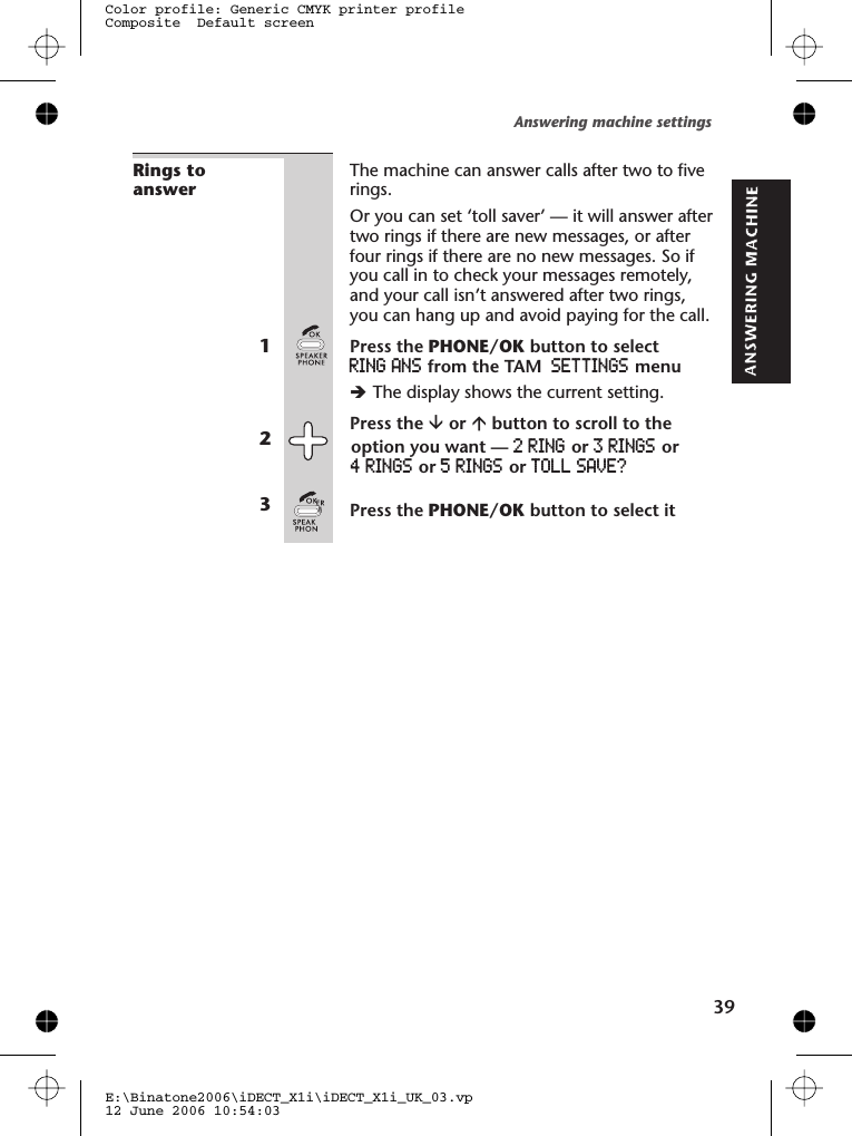 Rings toanswerThe machine can answer calls after   to rings.Or you can set ‘toll saver’ — it will answer aftertwo rings if there are new messages, or afterfour rings if there are no new messages. So ifyou call in to check your messages remotely,and your call isn’t answered after two rings,you can hang up and avoid paying for the call.1Press the PHONE/OK button to selectRING ANS from the TAM SETTINGS menuèThe display shows the current setting.2Press the âor ábutton to scroll to the3Press the PHONE/OK button to select itAnswering machine settingsE:\Binatone2006\iDECT_X1i\iDECT_X1i_UK_03.vp12 June 2006 10:54:03Color profile: Generic CMYK printer profileComposite  Default screentwo five39option you want — or oror or TOLL SAVE?2 RING 3 RINGS4 RINGS 5 RINGS