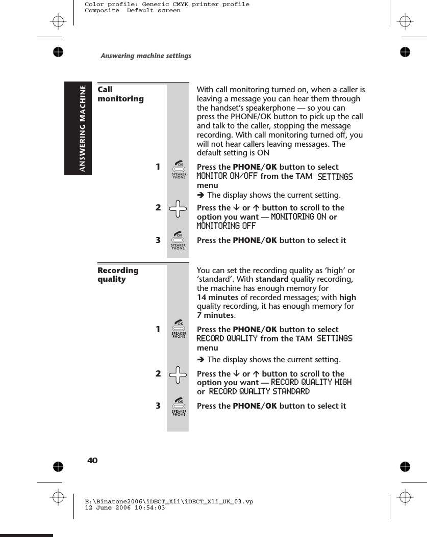 CallmonitoringWith call monitoring turned on, when a caller isleaving a message you can hear them throughthe handset’s speakerphone — so you canpress the PHONE/OK button to pick up the calland talk to the caller, stopping the messagerecording. With call monitoring turned off, youwill not hear callers leaving messages. Thedefault setting is ON1Press the PHONE/OK button to selectMONITOR ON/OFF from the TAM SETTINGSmenuèThe display shows the current setting.2Press the âor ábutton to scroll to theoption you want — MONITORING ON orMONITORING OFF3Press the PHONE/OK button to select itRecordingqualityYou can set the recording quality as ‘high’ or‘standard’. With standard quality recording,the machine has enough memory for14 minutes of recorded messages; with highquality recording, it has enough memory for7 minutes.1Press the PHONE/OK button to selectRECORD QUALITY from the TAM SETTINGSmenuèThe display shows the current setting.2Press the âor ábutton to scroll to theoption you want — RECORD QUALITY HIGHor RECORD QUALITY STANDARD3Press the PHONE/OK button to select itAnswering machine settingsE:\Binatone2006\iDECT_X1i\iDECT_X1i_UK_03.vp12 June 2006 10:54:03Color profile: Generic CMYK printer profileComposite  Default screen40