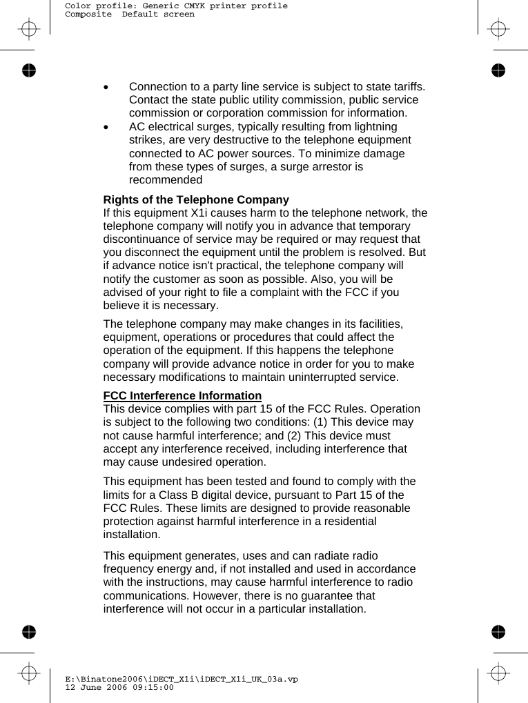 E:\Binatone2006\iDECT_X1i\iDECT_X1i_UK_03a.vp12 June 2006 09:15:00Color profile: Generic CMYK printer profileComposite  Default screen             •  Connection to a party line service is subject to state tariffs. Contact the state public utility commission, public service commission or corporation commission for information. •  AC electrical surges, typically resulting from lightning strikes, are very destructive to the telephone equipment connected to AC power sources. To minimize damage from these types of surges, a surge arrestor is recommended  Rights of the Telephone Company If this equipment  causes harm to the telephone network, the telephone company will notify you in advance that temporary discontinuance of service may be required or may request that you disconnect the equipment until the problem is resolved. But if advance notice isn&apos;t practical, the telephone company will notify the customer as soon as possible. Also, you will be advised of your right to file a complaint with the FCC if you believe it is necessary.  The telephone company may make changes in its facilities, equipment, operations or procedures that could affect the operation of the equipment. If this happens the telephone company will provide advance notice in order for you to make necessary modifications to maintain uninterrupted service.  FCC Interference Information This device complies with part 15 of the FCC Rules. Operation is subject to the following two conditions: (1) This device may not cause harmful interference; and (2) This device must accept any interference received, including interference that may cause undesired operation.  This equipment has been tested and found to comply with the limits for a Class B digital device, pursuant to Part 15 of the FCC Rules. These limits are designed to provide reasonable protection against harmful interference in a residential installation.  This equipment generates, uses and can radiate radio frequency energy and, if not installed and used in accordance with the instructions, may cause harmful interference to radio communications. However, there is no guarantee that interference will not occur in a particular installation. X1i 