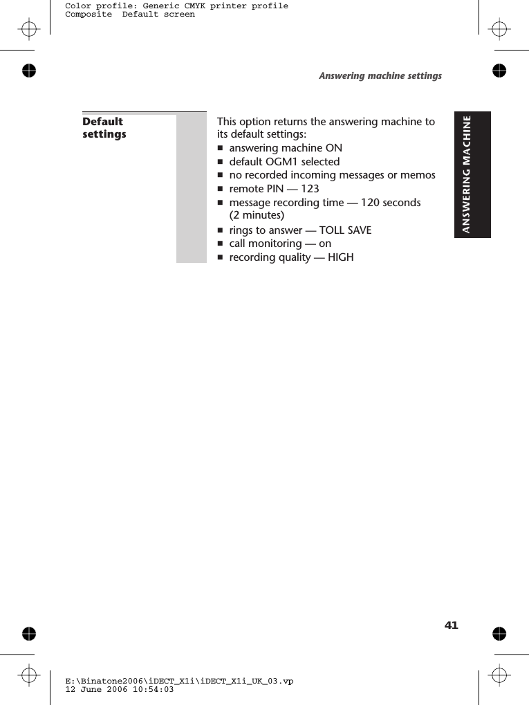 DefaultsettingsThis option returns the answering machine toits default settings:nanswering machine ONndefault OGM1 selectednno recorded incoming messages or memosnremote PIN — 123nmessage recording time — 120 seconds(2 minutes)nrings to answer — TOLL SAVEncall monitoring — onnrecording quality — HIGHAnswering machine settingsE:\Binatone2006\iDECT_X1i\iDECT_X1i_UK_03.vp12 June 2006 10:54:03Color profile: Generic CMYK printer profileComposite  Default screen41