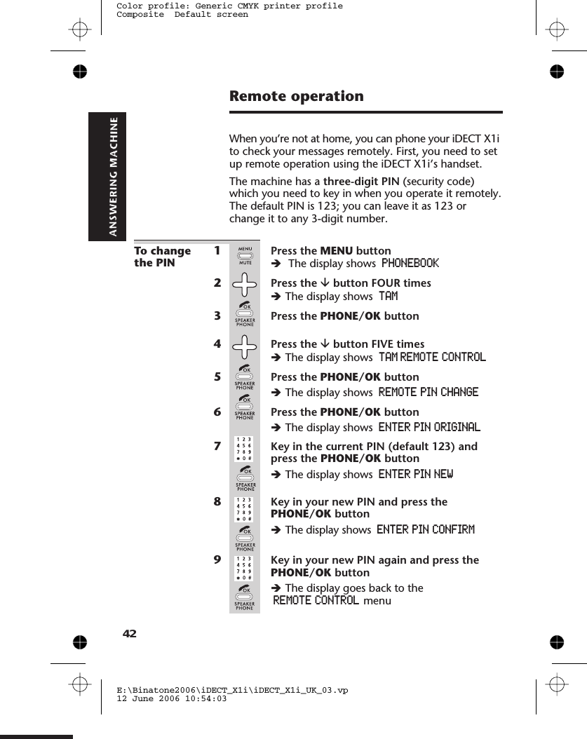 Remote operationWhen you’re not at home, you can phone your iDECT X1ito check your messages remotely. First, you need to setup remote operation using the iDECT X1i’s handset.The machine has a three-digit PIN (security code)which you need to key in when you operate it remotely.The default PIN is 123; you can leave it as 123 orchange it to any 3-digit number.To changethe PIN1Press the MENU buttonèThe display shows PHONEBOOK2Press the âbutton FOUR timesèThe display shows TAM3Press the PHONE/OK button4Press the âbutton FIVE timesèThe display shows5Press the PHONE/OK buttonèThe display shows6Press the PHONE/OK buttonèThe display shows ENTER PIN ORIGINAL7Key in the current PIN (default 123) andpress the PHONE/OK buttonèThe display shows ENTER PIN NEW8Key in your new PIN and press thePHONE/OK buttonèThe display shows ENTER PIN CONFIRM9Key in your new PIN again and press thePHONE/OK buttonèThe display goes back to theREMOTE CONTROL menuE:\Binatone2006\iDECT_X1i\iDECT_X1i_UK_03.vp12 June 2006 10:54:03Color profile: Generic CMYK printer profileComposite  Default screen42TAM  REMOTE CONTROLREMOTE  PIN CHANGE