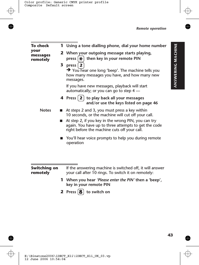 To checkyourmessagesremotely1Using a tone dialling phone, dial your home number2When your outgoing message starts playing,press then key in your remote PINèYou hear one long ‘beep’. The machine tells youhow many messages you have, and how many newmessages.If you have new messages, playback will startautomatically; or you can go to step 4 —4Press to play back all your messagesand/or use the keys listed on page 46Notes ■At steps 2 and 3, you must press a key within10 seconds, or the machine will cut off your call.■At step 2, if you key in the wrong PIN, you can tryagain. You have up to three attempts to get the coderight before the machine cuts off your call.■You’ll hear voice prompts to help you during remoteoperationSwitching onremotelyIf the answering machine is switched off, it will answeryour call after 10 rings. To switch it on remotely:1When you hear ‘Please enter the PIN’ then a ‘beep’,key in your remote PIN2Press to switch onRemote operationE:\Binatone2006\iDECT_X1i\iDECT_X1i_UK_03.vp12 June 2006 10:54:04Color profile: Generic CMYK printer profileComposite  Default screen433press