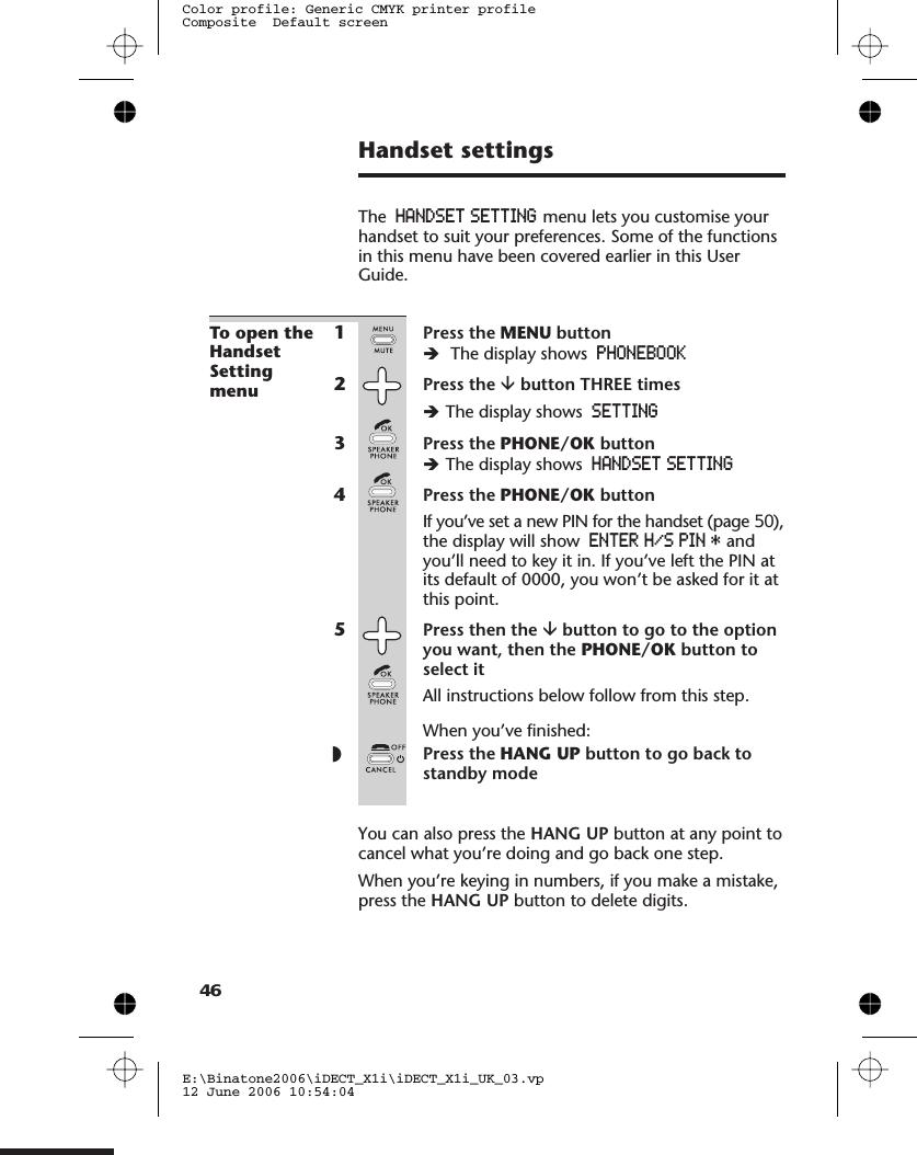 Handset settingsThe HANDSET SETTING menu lets you customise yourhandset to suit your preferences. Some of the functionsin this menu have been covered earlier in this UserGuide.To open theHandsetSettingmenu1Press the MENU buttonèThe display shows PHONEBOOK2Press the âbutton THREE timesèThe display shows SETTING3Press the PHONE/OK buttonèThe display shows HANDSET SETTING4Press the PHONE/OK buttonIf you’ve set a new PIN for the handset (page ),the display will show ENTER H/S PIN * andyou’ll need to key it in. If you’ve left the PIN atits default of 0000, you won’t be asked for it atthis point.5Press then the âbutton to go to the optionyou want, then the PHONE/OK button toselect itAll instructions below follow from this step.When you’ve finished:◗Press the HANG UP button to go back tostandby modeYou can also press the HANG UP button at any point tocancel what you’re doing and go back one step.When you’re keying in numbers, if you make a mistake,press the HANG UP button to delete digits.E:\Binatone2006\iDECT_X1i\iDECT_X1i_UK_03.vp12 June 2006 10:54:04Color profile: Generic CMYK printer profileComposite  Default screen4650