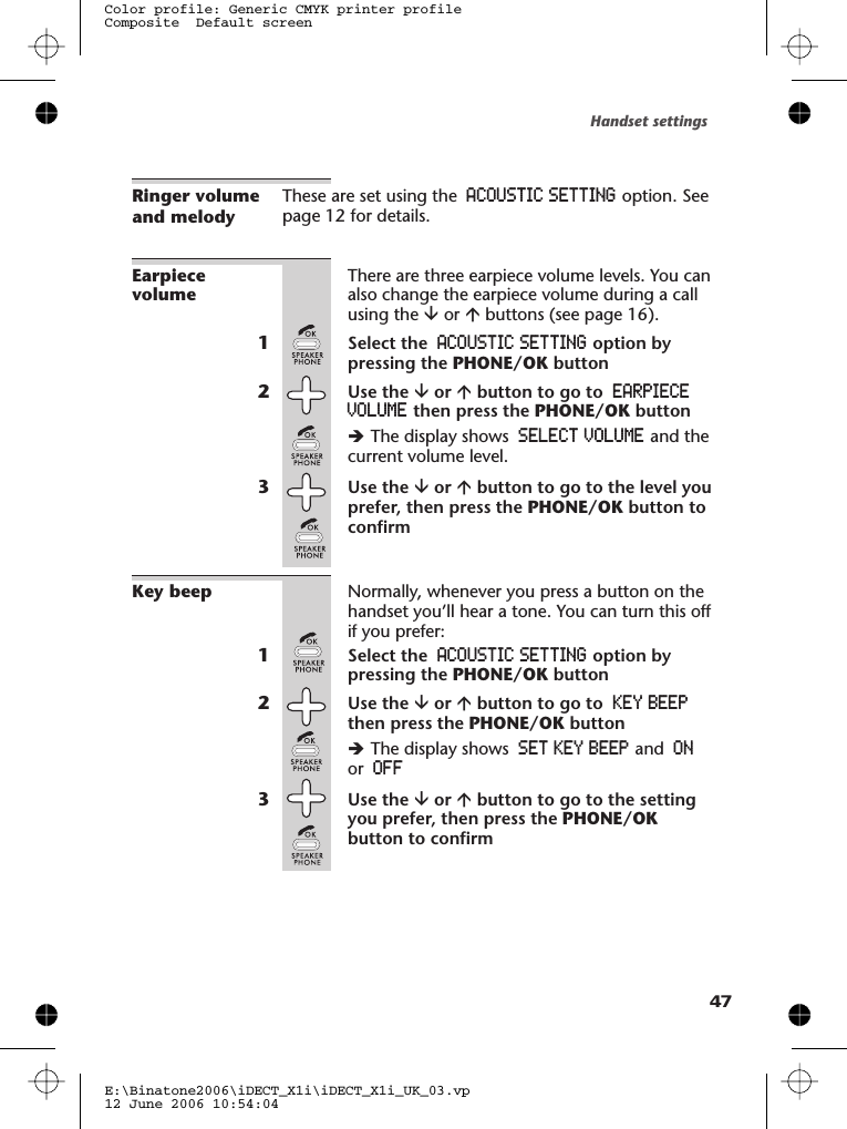 Ringer volumeand melodyThese are set using the ACOUSTIC SETTING option. Seepage 12 for details.EarpiecevolumeThere are three earpiece volume levels. You canalso change the earpiece volume during a callusing the âor ábuttons (see page 16).1Select the ACOUSTIC SETTING option bypressing the PHONE/OK button2Use the âor ábutton to go to EARPIECEVOLUME then press the PHONE/OK buttonèThe display shows SELECT VOLUME and thecurrent volume level.3Use the âor ábutton to go to the level youprefer, then press the PHONE/OK button toconfirmKey beep Normally, whenever you press a button on thehandset you’ll hear a tone. You can turn this offif you prefer:1Select the ACOUSTIC SETTING option bypressing the PHONE/OK button2Use the âor ábutton to go to KEY BEEPthen press the PHONE/OK buttonèThe display shows SET KEY BEEP and ONor OFF3Use the âor ábutton to go to the settingyou prefer, then press the PHONE/OKbutton to confirmHandset settingsE:\Binatone2006\iDECT_X1i\iDECT_X1i_UK_03.vp12 June 2006 10:54:04Color profile: Generic CMYK printer profileComposite  Default screen47