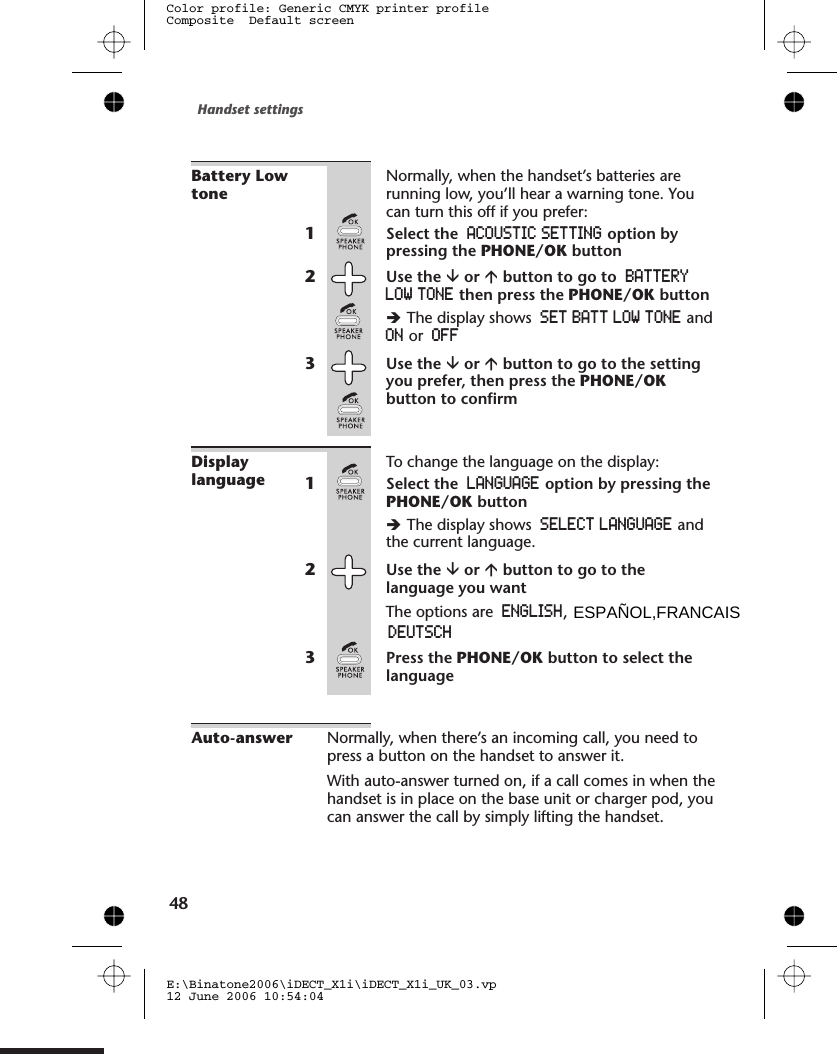 Battery LowtoneNormally, when the handset’s batteries arerunning low, you’ll hear a warning tone. Youcan turn this off if you prefer:1Select the ACOUSTIC SETTING option bypressing the PHONE/OK button2Use the âor ábutton to go to BATTERYLOW TONE then press the PHONE/OK buttonèThe display shows SET BATT LOW TONE andON or OFF3Use the âor ábutton to go to the settingyou prefer, then press the PHONE/OKbutton to confirmDisplaylanguageTo change the language on the display:1Select the LANGUAGE option by pressing thePHONE/OK buttonèThe display shows SELECT LANGUAGE andthe current language.2Use the âor ábutton to go to thelanguage you want3Press the PHONE/OK button to select thelanguageAuto-answer Normally, when there’s an incoming call, you need topress a button on the handset to answer it.With auto-answer turned on, if a call comes in when thehandset is in place on the base unit or charger pod, youcan answer the call by simply lifting the handset.Handset settingsE:\Binatone2006\iDECT_X1i\iDECT_X1i_UK_03.vp12 June 2006 10:54:04Color profile: Generic CMYK printer profileComposite  Default screen48The options are ENGLISH,EESPAÑOL,FRANCAIS         D UTSCH