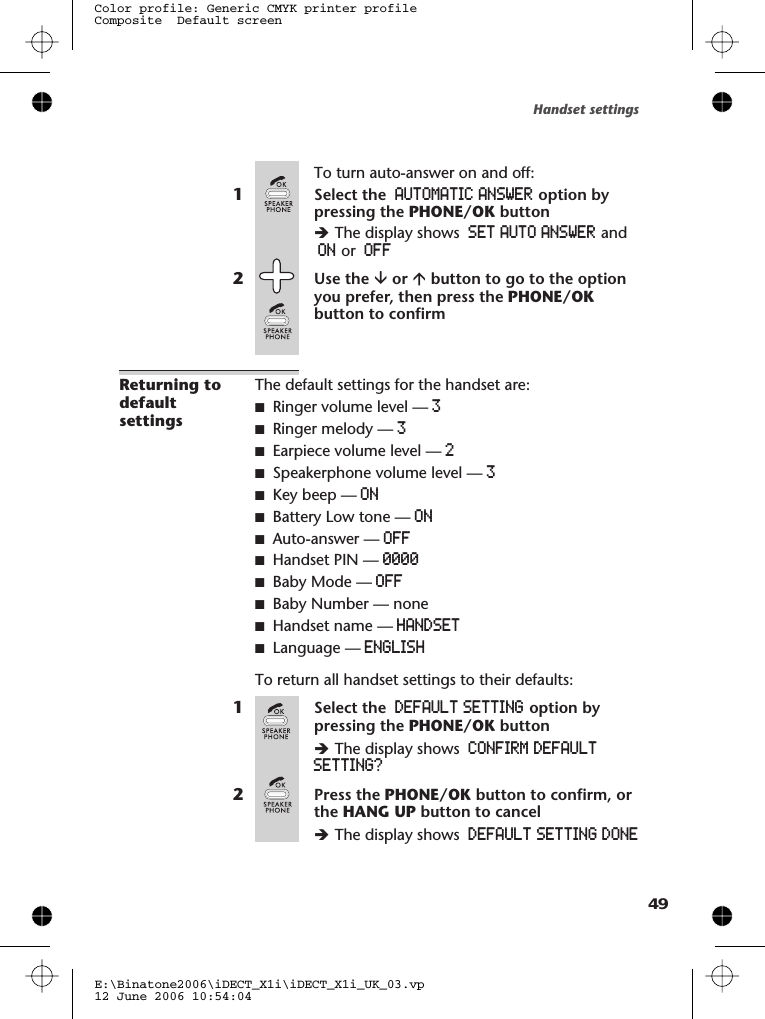 To turn auto-answer on and off:1Select the AUTOMATIC ANSWER option bypressing the PHONE/OK buttonèThe display shows SET AUTO ANSWER andON or OFF2Use the âor ábutton to go to the optionyou prefer, then press the PHONE/OKbutton to confirmReturning todefaultsettingsThe default settings for the handset are:■Ringer volume level — 3■Ringer melody — 3■Earpiece volume level — 2■Speakerphone volume level — 3■Key beep — ON■Battery Low tone — ON■Auto-answer — OFF■Handset PIN — 0000■Baby Mode — OFF■Baby Number — none■Handset name — HANDSET■Language — ENGLISHTo return all handset settings to their defaults:1Select the DEFAULT SETTING option bypressing the PHONE/OK buttonèThe display shows CONFIRM DEFAULTSETTING?2Press the PHONE/OK button to confirm, orthe HANG UP button to cancelèThe display shows DEFAULT SETTING DONEHandset settingsE:\Binatone2006\iDECT_X1i\iDECT_X1i_UK_03.vp12 June 2006 10:54:04Color profile: Generic CMYK printer profileComposite  Default screen49