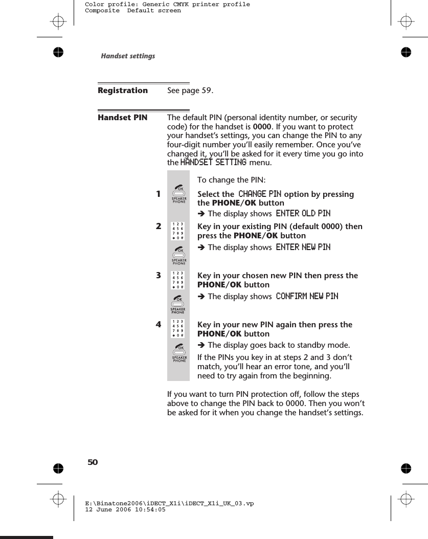 Registration See page .Handset PIN The default PIN (personal identity number, or securitycode) for the handset is 0000. If you want to protectyour handset’s settings, you can change the PIN to anyfour-digit number you’ll easily remember. Once you’vechanged it, you’ll be asked for it every time you go intothe HANDSET SETTING menu.To change the PIN:1Select the CHANGE PIN option by pressingthe PHONE/OK buttonèThe display shows ENTER OLD PIN2Key in your existing PIN (default 0000) thenpress the PHONE/OK buttonèThe display shows ENTER NEW PIN3Key in your chosen new PIN then press thePHONE/OK buttonèThe display shows CONFIRM NEW PIN4Key in your new PIN again then press thePHONE/OK buttonèThe display goes back to standby mode.If the PINs you key in at steps 2 and 3 don’tmatch, you’ll hear an error tone, and you’llneed to try again from the beginning.If you want to turn PIN protection off, follow the stepsabove to change the PIN back to 0000. Then you won’tbe asked for it when you change the handset’s settings.Handset settingsE:\Binatone2006\iDECT_X1i\iDECT_X1i_UK_03.vp12 June 2006 10:54:05Color profile: Generic CMYK printer profileComposite  Default screen5059