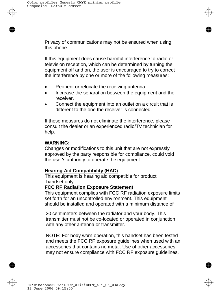 E:\Binatone2006\iDECT_X1i\iDECT_X1i_UK_03a.vp12 June 2006 09:15:00Color profile: Generic CMYK printer profileComposite  Default screen   Privacy of communications may not be ensured when using this phone.  If this equipment does cause harmful interference to radio or television reception, which can be determined by turning the equipment off and on, the user is encouraged to try to correct the interference by one or more of the following measures:  •  Reorient or relocate the receiving antenna. •  Increase the separation between the equipment and the receiver. •  Connect the equipment into an outlet on a circuit that is different to the one the receiver is connected.  If these measures do not eliminate the interference, please consult the dealer or an experienced radio/TV technician for help.  WARNING: Changes or modifications to this unit that are not expressly approved by the party responsible for compliance, could void the user&apos;s authority to operate the equipment.  Hearing Aid Compatibility (HAC) This equipment is hearing aid compatible for product  FCC RF Radiation Exposure Statement This equipment complies with FCC RF radiation exposure limits set forth for an uncontrolled environment. This equipment should be installed and operated with a minimum distance of 20 centimeters between the radiator and your body. This transmitter must not be co-located or operated in conjunction with any other antenna or transmitter.   NOTE: For body worn operation, this handset has been tested and meets the FCC RF exposure guidelines when used with an accessories that contains no metal. Use of other accessories may not ensure compliance with FCC RF exposure guidelines.  handset only.