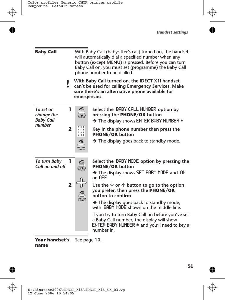 Baby Call With Baby Call (babysitter’s call) turned on, the handsetwill automatically dial a specified number when anybutton (except MENU) is pressed. Before you can turnBaby Call on, you must set (programme) the Baby Callphone number to be dialled.!With Baby Call turned on, the iDECT X1i handsetcan’t be used for calling Emergency Services. Makesure there’s an alternative phone available foremergencies.To set orchange theBaby Callnumber1Select the BABY CALL NUMBER option bypressing the PHONE/OK buttonèThe display shows ENTER BABY NUMBER *2Key in the phone number then press thePHONE/OK buttonèThe display goes back to standby mode.To turn BabyCall on and off1Select the BABY MODE option by pressing thePHONE/OK buttonèThe display shows SET BABY MODE and ONor OFF2Use the âor ábutton to go to the optionyou prefer, then press the PHONE/OKbutton to confirmèThe display goes back to standby mode,with BABY MODE shown on the middle line.If you try to turn Baby Call on before you’ve seta Baby Call number, the display will showENTER BABY NUMBER * and you’ll need to key anumber in.Your handset’snameSee page 10.Handset settingsE:\Binatone2006\iDECT_X1i\iDECT_X1i_UK_03.vp12 June 2006 10:54:05Color profile: Generic CMYK printer profileComposite  Default screen51