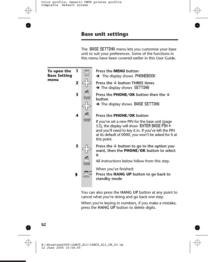 Base unit settingsThe BASE SETTING menu lets you customise your baseunit to suit your preferences. Some of the functions inthis menu have been covered earlier in this User Guide.To open theBase Settingmenu1Press the MENU buttonèThe display shows PHONEBOOK2Press the âbutton THREE timesèThe display shows SETTING3Press the PHONE/OK button then the âbuttonèThe display shows BASE SETTING4Press the PHONE/OK buttonIf you’ve set a new PIN for the base unit (page53), the display will show ENTERBASEPIN*and you’ll need to key it in. If you’ve left the PINat its default of 0000, you won’t be asked for it atthis point.5Press the âbutton to go to the option youwant, then the PHONE/OK button to selectitAll instructions below follow from this step.When you’ve finished:◗Press the HANG UP button to go back tostandby modeYou can also press the HANG UP button at any point tocancel what you’re doing and go back one step.When you’re keying in numbers, if you make a mistake,press the HANG UP button to delete digits.E:\Binatone2006\iDECT_X1i\iDECT_X1i_UK_03.vp12 June 2006 10:54:05Color profile: Generic CMYK printer profileComposite  Default screen52