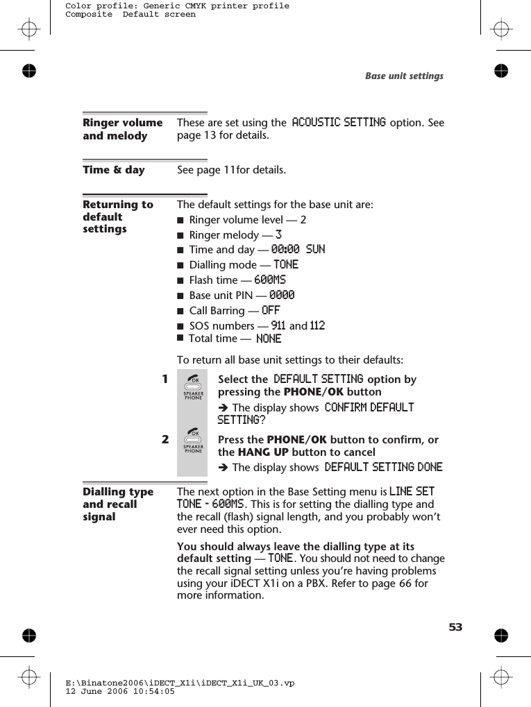 Ringer volumeand melodyThese are set using the ACOUSTIC SETTING option. Seepage 13 for details.Time &amp; day See page 11for details.Returning todefaultsettingsThe default settings for the base unit are:■Ringer volume level — 2■Ringer melody — 3■Time and day — 00:00 SUN■Dialling mode — TONE■ — 00MS■Base unit PIN — 0000■Call Barring — OFF■911 and 112To return all base unit settings to their defaults:1Select the DEFAULT SETTING option bypressing the PHONE/OK buttonèThe display shows CONFIRM DEFAULTSETTING?2Press the PHONE/OK button to confirm, orthe HANG UP button to cancelèThe display shows DEFAULT SETTING DONEDialling typeand recallsignalThe next option in the Base Setting menu is LINE SETTONE - 00MS. This is for setting the dialling type andthe recall (flash) signal length, and you probably won’tever need this option.You should always leave the dialling type at itsdefault setting —TONE. You should not need to changethe recall signal setting unless you’re having problemsusing your iDECT X1i on a PBX. Refer to page 66 formore information.Base unit settingsE:\Binatone2006\iDECT_X1i\iDECT_X1i_UK_03.vp12 June 2006 10:54:05Color profile: Generic CMYK printer profileComposite  Default screen5Flash time 6SOS numbers —Total time — ONEN■63