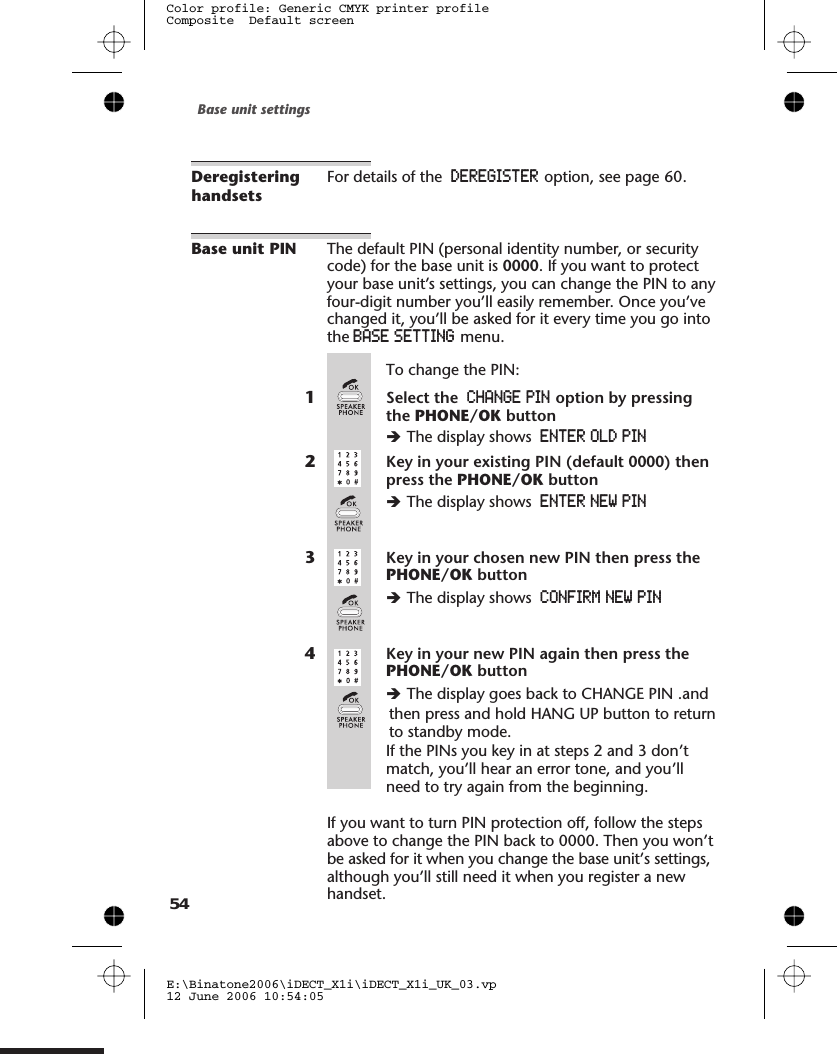 DeregisteringhandsetsFor details of the DEREGISTER option, see page .Base unit PIN The default PIN (personal identity number, or securitycode) for the base unit is 0000. If you want to protectyour base unit’s settings, you can change the PIN to anyfour-digit number you’ll easily remember. Once you’vechanged it, you’ll be asked for it every time you go intothe BASE SETTING menu.To change the PIN:1Select the CHANGE PIN option by pressingthe PHONE/OK buttonèThe display shows ENTER OLD PIN2Key in your existing PIN (default 0000) thenpress the PHONE/OK buttonèThe display shows ENTER NEW PIN3Key in your chosen new PIN then press thePHONE/OK buttonèThe display shows CONFIRM NEW PIN4Key in your new PIN again then press thePHONE/OK buttonèThe display goes back to CHANGE PIN .and If the PINs you key in at steps 2 and 3 don’tmatch, you’ll hear an error tone, and you’llneed to try again from the beginning.If you want to turn PIN protection off, follow the stepsabove to change the PIN back to 0000. Then you won’tbe asked for it when you change the base unit’s settings,although you’ll still need it when you register a newhandset.Base unit settingsE:\Binatone2006\iDECT_X1i\iDECT_X1i_UK_03.vp12 June 2006 10:54:05Color profile: Generic CMYK printer profileComposite  Default screen5460then press and hold HANG UP button to return to standby mode.