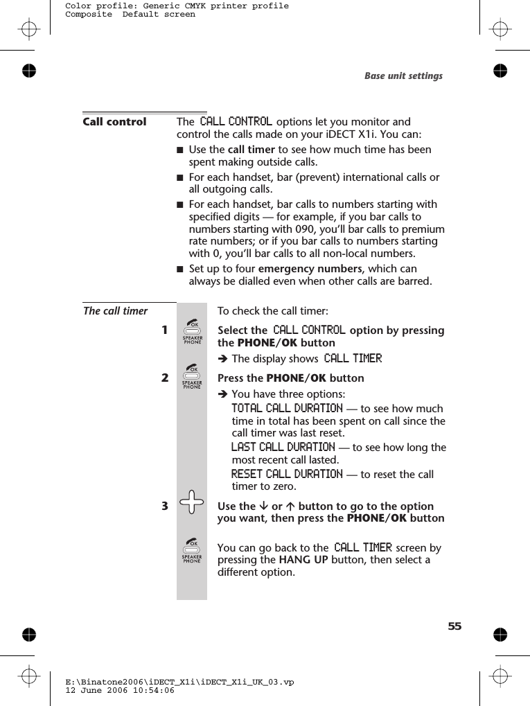 Call control The CALL CONTROL options let you monitor andcontrol the calls made on your iDECT X1i. You can:■Use the call timer to see how much time has beenspent making outside calls.■For each handset, bar (prevent) international calls orall outgoing calls.■For each handset, bar calls to numbers starting withspecified digits — for example, if you bar calls tonumbers starting with 090, you’ll bar calls to premiumrate numbers; or if you bar calls to numbers startingwith 0, you’ll bar calls to all non-local numbers.■Set up to four emergency numbers, which canalways be dialled even when other calls are barred.The call timer To check the call timer:1Select the CALL CONTROL option by pressingthe PHONE/OK buttonèThe display shows CALL TIMER2Press the PHONE/OK buttonèYou have three options:TOTAL CALL DURATION — to see how muchtime in total has been spent on call since thecall timer was last reset.LAST CALL DURATION — to see how long themost recent call lasted.RESET CALL DURATION — to reset the calltimer to zero.3Use the âor ábutton to go to the optionyou want, then press the PHONE/OK buttonYou can go back to the CALL TIMER screen bypressing the HANG UP button, then select adifferent option.Base unit settingsE:\Binatone2006\iDECT_X1i\iDECT_X1i_UK_03.vp12 June 2006 10:54:06Color profile: Generic CMYK printer profileComposite  Default screen55