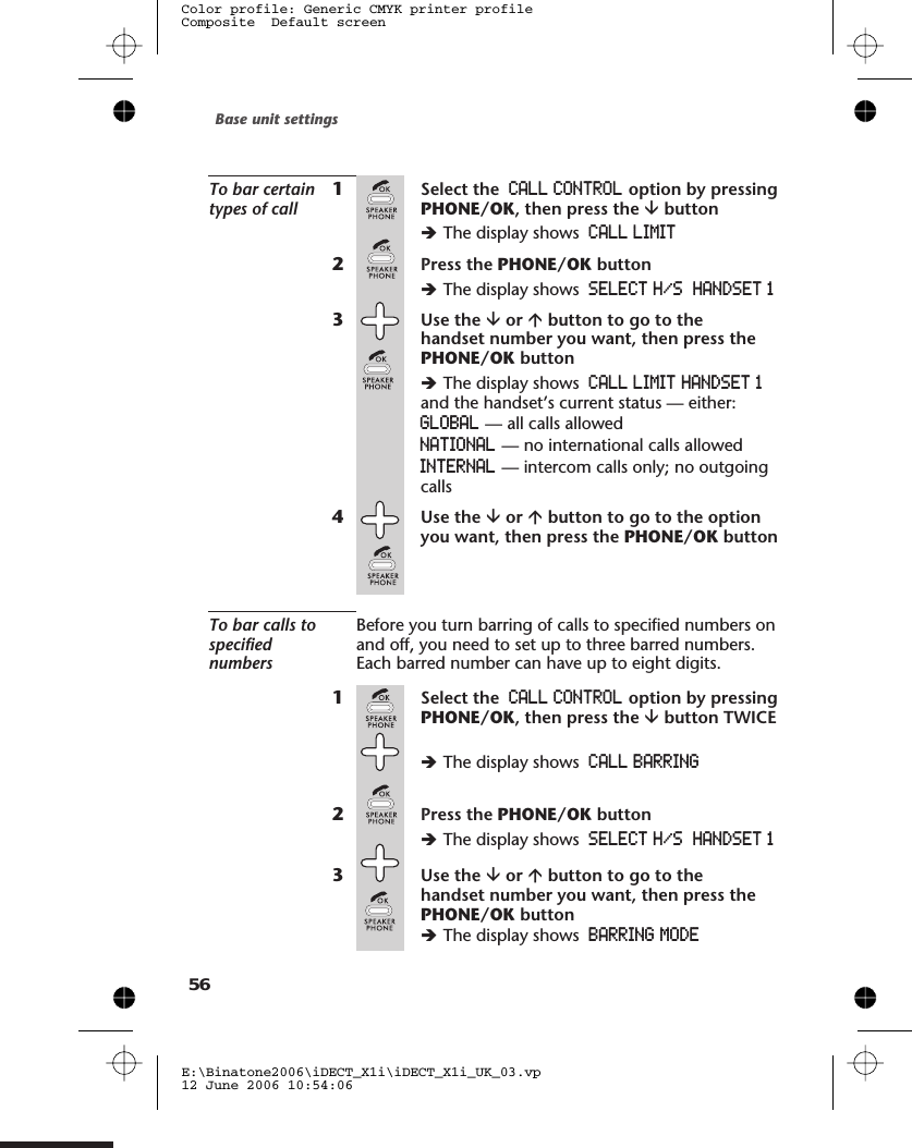 To bar certaintypes of call1Select the CALL CONTROL option by pressingPHONE/OK, then press the âbuttonèThe display shows CALL LIMIT2Press the PHONE/OK buttonèThe display shows SELECT H/S HANDSET 13Use the âor ábutton to go to thehandset number you want, then press thePHONE/OK buttonèThe display shows CALL LIMIT HANDSET 1and the handset’s current status — either:GLOBAL — all calls allowedNATIONAL — no international calls allowedINTERNAL — intercom calls only; no outgoingcalls4Use the âor ábutton to go to the optionyou want, then press the PHONE/OK buttonTo bar calls tospecifiednumbersBefore you turn barring of calls to specified numbers onand off, you need to set up to three barred numbers.Each barred number can have up to eight digits.1Select the CALL CONTROL option by pressingPHONE/OK, then press the âbutton TWICEèThe display shows CALL BARRING2Press the PHONE/OK buttonèThe display shows SELECT H/S HANDSET 13Use the âor ábutton to go to thehandset number you want, then press thePHONE/OK buttonèThe display shows BARRING MODEBase unit settingsE:\Binatone2006\iDECT_X1i\iDECT_X1i_UK_03.vp12 June 2006 10:54:06Color profile: Generic CMYK printer profileComposite  Default screen56
