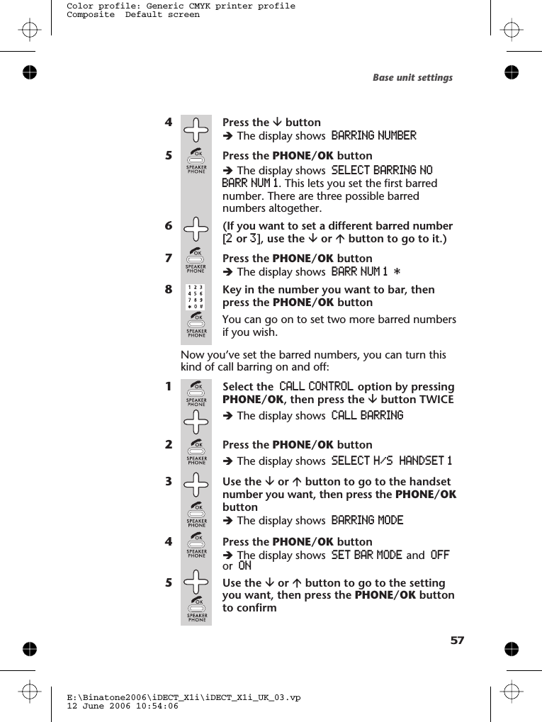 4Press the âbuttonèThe display shows BARRING NUMBER5Press the PHONE/OK buttonèThe display shows SELECT BARRING NOBARR NUM 1. This lets you set the first barrednumber. There are three possible barrednumbers altogether.6(If you want to set a different barred number[2or 3], use the âor ábutton to go to it.)7Press the PHONE/OK buttonèThe display shows BARR NUM 1 *8Key in the number you want to bar, thenpress the PHONE/OK buttonYou can go on to set two more barred numbersif you wish.Now you’ve set the barred numbers, you can turn thiskind of call barring on and off:1Select the CALL CONTROL option by pressingPHONE/OK, then press the âbutton TWICEèThe display shows CALL BARRING2Press the PHONE/OK buttonèThe display shows SELECT H/S HANDSET 13Use the âor ábutton to go to the handsetnumber you want, then press the PHONE/OKbuttonèThe display shows BARRING MODE4Press the PHONE/OK buttonèThe display shows SET BAR MODE and OFFor ON5Use the âor ábutton to go to the settingyou want, then press the PHONE/OK buttonto confirmBase unit settingsE:\Binatone2006\iDECT_X1i\iDECT_X1i_UK_03.vp12 June 2006 10:54:06Color profile: Generic CMYK printer profileComposite  Default screen57