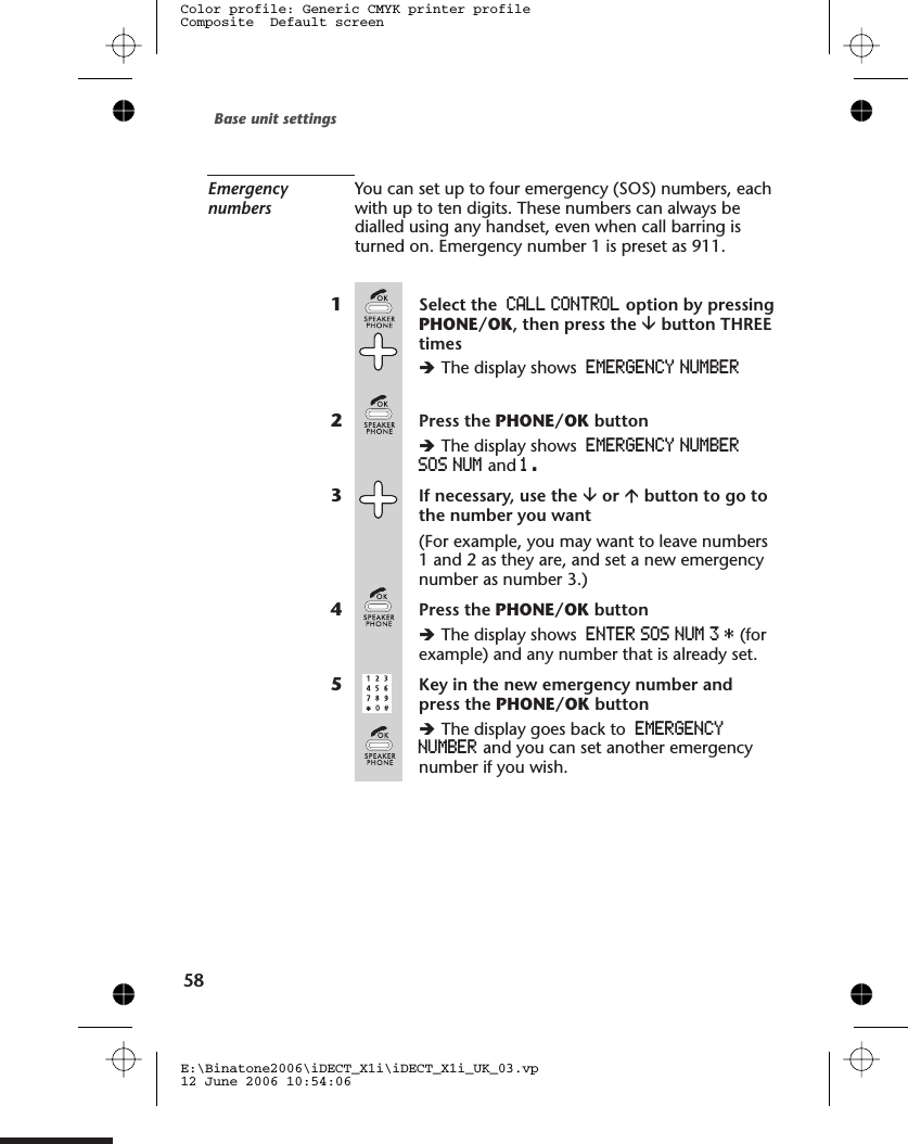 EmergencynumbersYou can set up to four emergency (SOS) numbers, eachwith up to ten digits. These numbers can always bedialled using any handset, even when call barring isturned on. Emergency number 1 is preset as 911.1Select the CALL CONTROL option by pressingPHONE/OK, then press the âbutton THREEtimesèThe display shows EMERGENCY NUMBER2Press the PHONE/OK buttonèThe display shows EMERGENCY NUMBERSOS NUM and 1  .3If necessary, use the âor ábutton to go tothe number you want(For example, you may want to leave numbers1 and 2 as they are, and set a new emergencynumber as number 3.)4Press the PHONE/OK buttonèThe display shows ENTER SOS NUM 3 * (forexample) and any number that is already set.5Key in the new emergency number andpress the PHONE/OK buttonèThe display goes back to EMERGENCYNUMBER and you can set another emergencynumber if you wish.Base unit settingsE:\Binatone2006\iDECT_X1i\iDECT_X1i_UK_03.vp12 June 2006 10:54:06Color profile: Generic CMYK printer profileComposite  Default screen  58