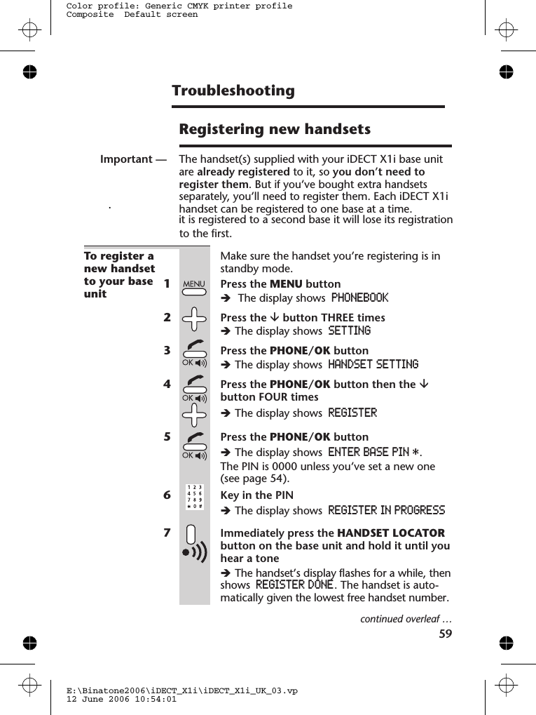 Registering new handsetsImportant — The handset(s) supplied with your iDECT X1i base unitare already registered to it, so you don’t need toregister them. But if you’ve bought extra handsetsseparately, you’ll need to register them. Each iDECT X1ihandset can be registered to one base at a time.To register anew handsetto your baseunitMake sure the handset you’re registering is instandby mode.1Press the MENU buttonèThe display shows PHONEBOOK2Press the âbutton THREE timesèThe display shows SETTING3Press the PHONE/OK buttonèThe display shows HANDSET SETTING4Press the PHONE/OK button then the âbutton FOUR timesèThe display shows REGISTER5Press the PHONE/OK buttonèThe display shows ENTER BASE PIN *.The PIN is 0000 unless you’ve set a new one(see page 5 ).6Key in the PINèThe display shows REGISTER IN PROGRESS7Immediately press the HANDSET LOCATORbutton on the base unit and hold it until youhear a toneèThe handset’s display flashes for a while, thenshows REGISTER DONE. The handset is auto-matically given the lowest free handset number.continued overleaf …E:\Binatone2006\iDECT_X1i\iDECT_X1i_UK_03.vp12 June 2006 10:54:01Color profile: Generic CMYK printer profileComposite  Default screen            .it is registered to a second base it will lose its registration to the first.59Troubleshooting 4