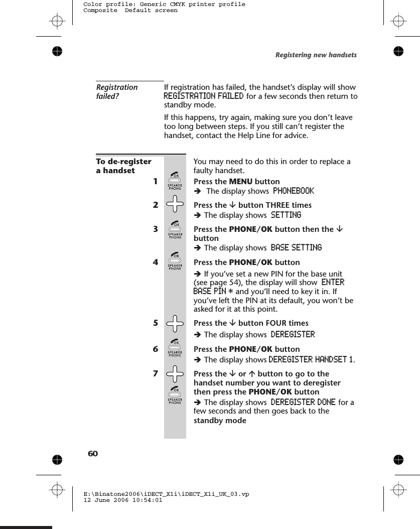 Registrationfailed?If registration has failed, the handset’s display will showREGISTRATION FAILED for a few seconds then return tostandby mode.If this happens, try again, making sure you don’t leavetoo long between steps. If you still can’t register thehandset, contact the Help Line for advice.To de-registera handsetYou may need to do this in order to replace afaulty handset.1Press the MENU buttonèThe display shows PHONEBOOK2Press the âbutton THREE timesèThe display shows SETTING3Press the PHONE/OK button then the âbuttonèThe display shows BASE SETTING4Press the PHONE/OK buttonèIf you’ve set a new PIN for the base unit(see page 5 ), the display will show ENTERBASE PIN * and you’ll need to key it in. Ifyou’ve left the PIN at its default, you won’t beasked for it at this point.5Press the âbutton FOUR timesèThe display shows DEREGISTER6Press the PHONE/OK buttonèThe display shows DEREGISTER HANDSET 1.7Press the âor ábutton to go to thehandset number you want to deregisterthen press the PHONE/OK buttonèThe display shows DEREGISTER DONE for afew seconds and then goes back to the  standby modeRegistering new handsetsE:\Binatone2006\iDECT_X1i\iDECT_X1i_UK_03.vp12 June 2006 10:54:01Color profile: Generic CMYK printer profileComposite  Default screen604