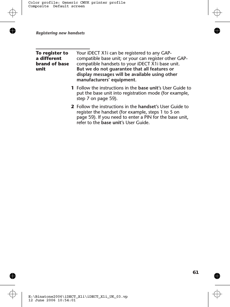 To register toa differentbrand of baseunitYour iDECT X1i can be registered to any GAP-compatible base unit; or your can register other GAP-compatible handsets to your iDECT X1i base unit.But we do not guarantee that all features ordisplay messages will be available using othermanufacturers’ equipment.1Follow the instructions in the base unit’s User Guide toput the base unit into registration mode (for example,step 7 on page 59).2Follow the instructions in the handset’s User Guide toregister the handset (for example, steps 1 to 5 onpage 59). If you need to enter a PIN for the base unit,refer to the base unit’s User Guide.Registering new handsetsE:\Binatone2006\iDECT_X1i\iDECT_X1i_UK_03.vp12 June 2006 10:54:01Color profile: Generic CMYK printer profileComposite  Default screen61