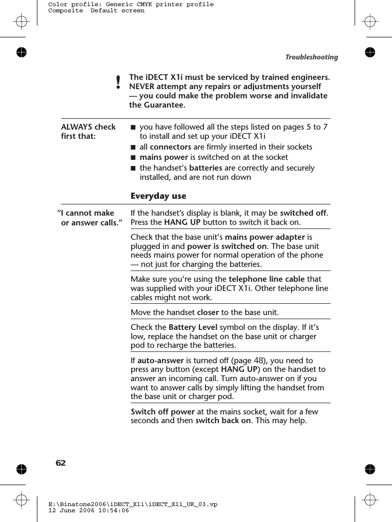 !The iDECT X1i must be serviced by trained engineers.NEVER attempt any repairs or adjustments yourself— you could make the problem worse and invalidatethe Guarantee.ALWAYS checkfirst that:■you have followed all the steps listed on pages 5 to 7to install and set up your iDECT X1i■all connectors are firmly inserted in their sockets■mains power is switched on at the socket■the handset’s batteries are correctly and securelyinstalled, and are not run downEveryday use“I cannot makeor answer calls.”If the handset’s display is blank, it may be switched off.Press the HANG UP button to switch it back on.Check that the base unit’s mains power adapter isplugged in and power is switched on. The base unitneeds mains power for normal operation of the phone— not just for charging the batteries.Make sure you’re using the telephone line cable thatwas supplied with your iDECT X1i. Other telephone linecables might not work.Move the handset closer to the base unit.Check the Battery Level symbol on the display. If it’slow, replace the handset on the base unit or chargerpod to recharge the batteries.If auto-answer is turned off (page 48), you need topress any button (except HANG UP) on the handset toanswer an incoming call. Turn auto-answer on if youwant to answer calls by simply lifting the handset fromthe base unit or charger pod.Switch off power at the mains socket, wait for a fewseconds and then switch back on. This may help.E:\Binatone2006\iDECT_X1i\iDECT_X1i_UK_03.vp12 June 2006 10:54:06Color profile: Generic CMYK printer profileComposite  Default screenTroubleshooting62