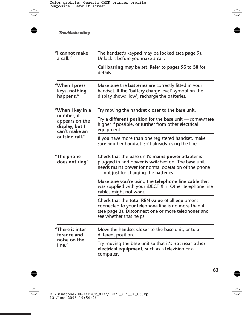 “I cannot makea call.”The handset’s keypad may be locked (see page 9).Unlock it before you make a call.Call barring may be set. Refer to pages 5 to 5 fordetails.“When I presskeys, nothinghappens.”Make sure the batteries are correctly fitted in yourhandset. If the ‘battery charge level’ symbol on thedisplay shows ‘low’, recharge the batteries.“When I key in anumber, itappears on thedisplay, but Ican’t make anoutside call.”Try moving the handset closer to the base unit.Try a different position for the base unit — somewherehigher if possible, or further from other electricalequipment.If you have more than one registered handset, makesure another handset isn’t already using the line.“The phonedoes not ring”Check that the base unit’s mains power adapter isplugged in and power is switched on. The base unitneeds mains power for normal operation of the phone— not just for charging the batteries.Make sure you’re using the telephone line cable thatwas supplied with your iDECT X1i. Other telephone linecables might not work.Check that the total REN value of all equipmentconnected to your telephone line is no more than 4(see page 3). Disconnect one or more telephones andsee whether that helps.“There is inter-ference andnoise on theline.”Move the handset closer to the base unit, or to adifferent position.Try moving the base unit so that it’s not near otherelectrical equipment, such as a television or acomputer.Troubleshooting63E:\Binatone2006\iDECT_X1i\iDECT_X1i_UK_03.vp12 June 2006 10:54:06Color profile: Generic CMYK printer profileComposite  Default screen68