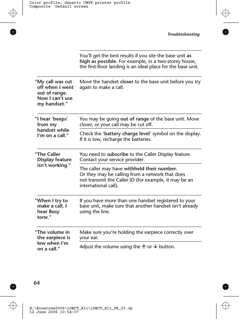 You’ll get the best results if you site the base unit ashigh as possible. For example, in a two-storey house,the first-floor landing is an ideal place for the base unit.“My call was cutoff when I wentout of range.Now I can’t usemy handset.”Move the handset closer to the base unit before you tryagain to make a call.“I hear ‘beeps’from myhandset whileI’m on a call.”You may be going out of range of the base unit. Movecloser, or your call may be cut off.Check the ‘battery charge level’ symbol on the display.If it is low, recharge the batteries.“The CallerDisplay featureisn’t working.”You need to subscribe to the Caller Display feature.Contact your service provider.The caller may have withheld their number.Or they may be calling from a network that doesnot transmit the Caller ID (for example, it may be aninternational call).“When I try tomake a call, Ihear Busytone.”If you have more than one handset registered to yourbase unit, make sure that another handset isn’t alreadyusing the line.“The volume inthe earpiece islow when I’mon a call.”Make sure you’re holding the earpiece correctly overyour ear.Adjust the volume using the áor âbutton.Troubleshooting64E:\Binatone2006\iDECT_X1i\iDECT_X1i_UK_03.vp12 June 2006 10:54:07Color profile: Generic CMYK printer profileComposite  Default screen