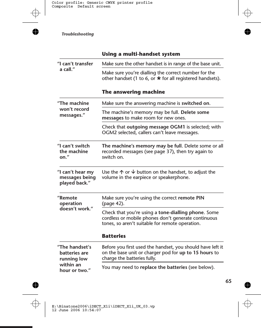 Using a multi-handset system“I can’t transfera call.”Make sure the other handset is in range of the base unit.Make sure you’re dialling the correct number for theother handset (1 to 6, or Øfor all registered handsets).The answering machine“The machinewon’t recordmessages.”Make sure the answering machine is switched on.The machine’s memory may be full. Delete somemessages to make room for new ones.Check that outgoing message OGM1 is selected; withOGM2 selected, callers can’t leave messages.“I can’t switchthe machineon.”The machine’s memory may be full. Delete some or allrecorded messages (see page 3 ), then try again toswitch on.“I can’t hear mymessages beingplayed back.”Use the áor âbutton on the handset, to adjust thevolume in the earpiece or speakerphone.“Remoteoperationdoesn’t work.”Make sure you’re using the correct remote PIN(page 4 ).Check that you’re using a tone-dialling phone. Somecordless or mobile phones don’t generate continuoustones, so aren’t suitable for remote operation.Batteries“The handset‘sbatteries arerunning lowwithin anhour or two.”Before you first used the handset, you should have left iton the base unit or charger pod for up to 15 hours tocharge the batteries fully.You may need to replace the batteries (see below).Troubleshooting65E:\Binatone2006\iDECT_X1i\iDECT_X1i_UK_03.vp12 June 2006 10:54:07Color profile: Generic CMYK printer profileComposite  Default screen72