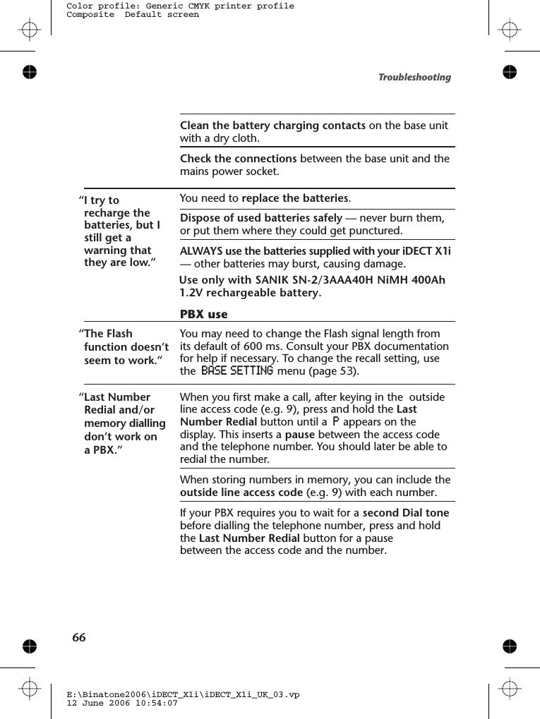 Clean the battery charging contacts on the base unitwith a dry cloth.Check the connections between the base unit and themains power socket.“I try torecharge thebatteries, but Istill get awarning thatthey are low.”You need to replace the batteries.Dispose of used batteries safely — never burn them,or put them where they could get punctured.ALWAYS use the batteries supplied with your iDECT X1i— other batteries may burst, causing damage.PBX use“The Flashfunction doesn’tseem to work.”You may need to change the  lash signal length fromits default of 600 ms. Consult your PBX documentationfor help if necessary. To change the recall setting, usethe BASESETTING menu (page 5 ).“Last NumberRedial and/ormemory diallingdon’t work ona PBX.”When you first make a call, after keying in the  outsideline access code (e.g. 9), press and hold the LastNumber Redial button until a Pappears on thedisplay. This inserts a pause between the access codeand the telephone number. You should later be able toredial the number.When storing numbers in memory, you can include theoutside line access code (e.g. 9) with each number.If your PBX requires you to wait for a second Dial tonebefore dialling the telephone number, press and holdthe Last Number Redial button for a pausebetween the access code and the number.Troubleshooting66E:\Binatone2006\iDECT_X1i\iDECT_X1i_UK_03.vp12 June 2006 10:54:07Color profile: Generic CMYK printer profileComposite  Default screenFUse only with SANIK SN-2/3AAA40HJ NiMH 400Ah 1.2V rechargeable battery.3