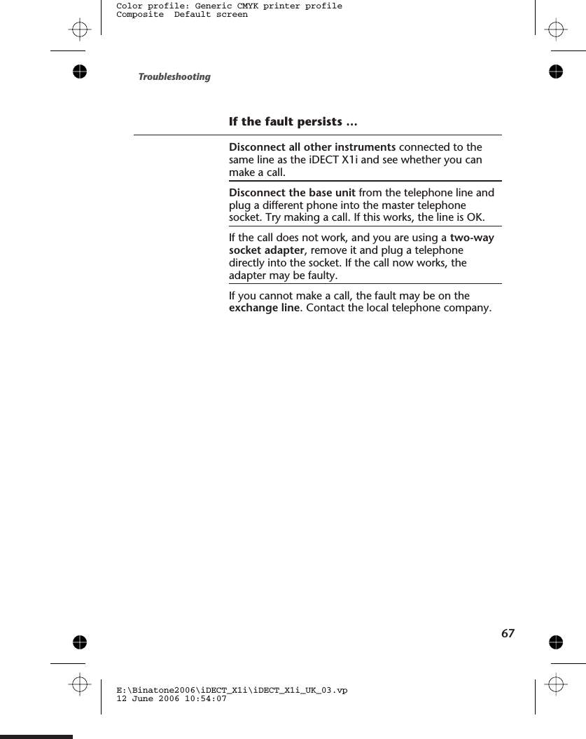 If the fault persists …Disconnect all other instruments connected to thesame line as the iDECT X1i and see whether you canmake a call.Disconnect the base unit from the telephone line andplug a different phone into the master telephonesocket. Try making a call. If this works, the line is OK.If the call does not work, and you are using a two-waysocket adapter, remove it and plug a telephonedirectly into the socket. If the call now works, theadapter may be faulty.If you cannot make a call, the fault may be on theexchange line. Contact the local telephone company.Troubleshooting67E:\Binatone2006\iDECT_X1i\iDECT_X1i_UK_03.vp12 June 2006 10:54:07Color profile: Generic CMYK printer profileComposite  Default screen