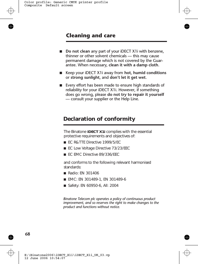 Cleaning and care■Do not clean any part of your iDECT X1i with benzene,thinner or other solvent chemicals — this may causepermanent damage which is not covered by the Guar-antee. When necessary, clean it with a damp cloth.■Keep your iDECT X1i away from hot, humid conditionsor strong sunlight, and don’t let it get wet.■Every effort has been made to ensure high standards ofreliability for your iDECT X1i. However, if somethingdoes go wrong, please do not try to repair it yourself— consult your supplier or the Help Line.E:\Binatone2006\iDECT_X1i\iDECT_X1i_UK_03.vp12 June 2006 10:54:07Color profile: Generic CMYK printer profileComposite  Default screen68Binatone Telecom plc operates a policy of continuous productimprovement, and so reserves the right to make changes to theproduct and functions without notice.The Binatone iDECT X1i complies with the essentialprotective requirements and objectives of:■EC R&amp;TTE Directive 1999/5/EC■EC Low Voltage Directive 73/23/EEC■EC EMC Directive 89/336/EECand conforms to the following relevant harmonisedstandards:■ Radio: EN 301406■ EMC: EN 301489-1, EN 301489-6 ■ Safety: EN 60950-6, All: 2004Declaration of conformity