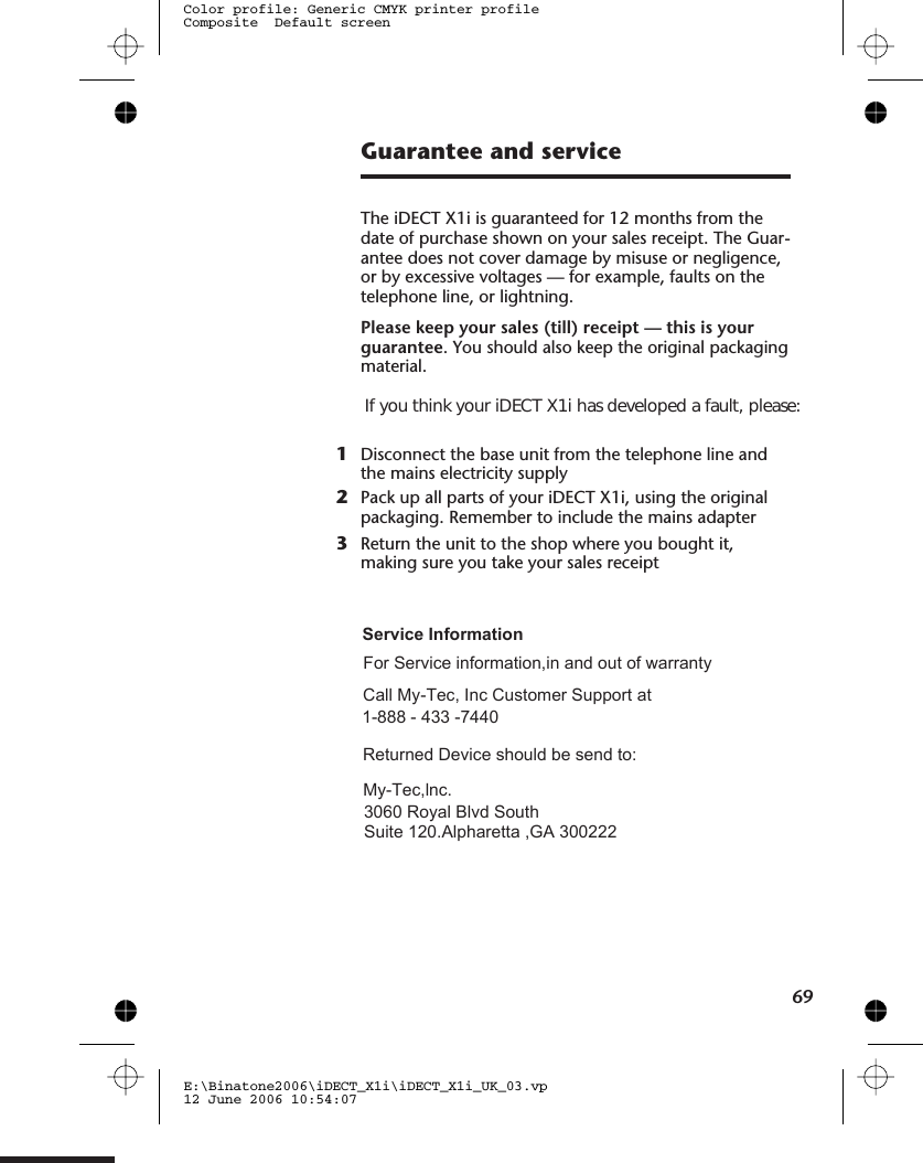Guarantee and serviceThe iDECT X1i is guaranteed for 12 months from thedate of purchase shown on your sales receipt. The Guar-antee does not cover damage by misuse or negligence,or by excessive voltages — for example, faults on thetelephone line, or lightning.Please keep your sales (till) receipt — this is yourguarantee. You should also keep the original packagingmaterial.1Disconnect the base unit from the telephone line andthe mains electricity supply2Pack up all parts of your iDECT X1i, using the originalpackaging. Remember to include the mains adapter3Return the unit to the shop where you bought it,making sure you take your sales receiptE:\Binatone2006\iDECT_X1i\iDECT_X1i_UK_03.vp12 June 2006 10:54:07Color profile: Generic CMYK printer profileComposite  Default screen69If you think your iDECT X1i has developed a fault, please:Service InformationFor Service information,in and out of warrantyCall My-Tec, Inc Customer Support at 1-888 - 433 -7440Returned Device should be send to:My-Tec,lnc. 3060 Royal Blvd SouthSuite 120.Alpharetta ,GA 300222