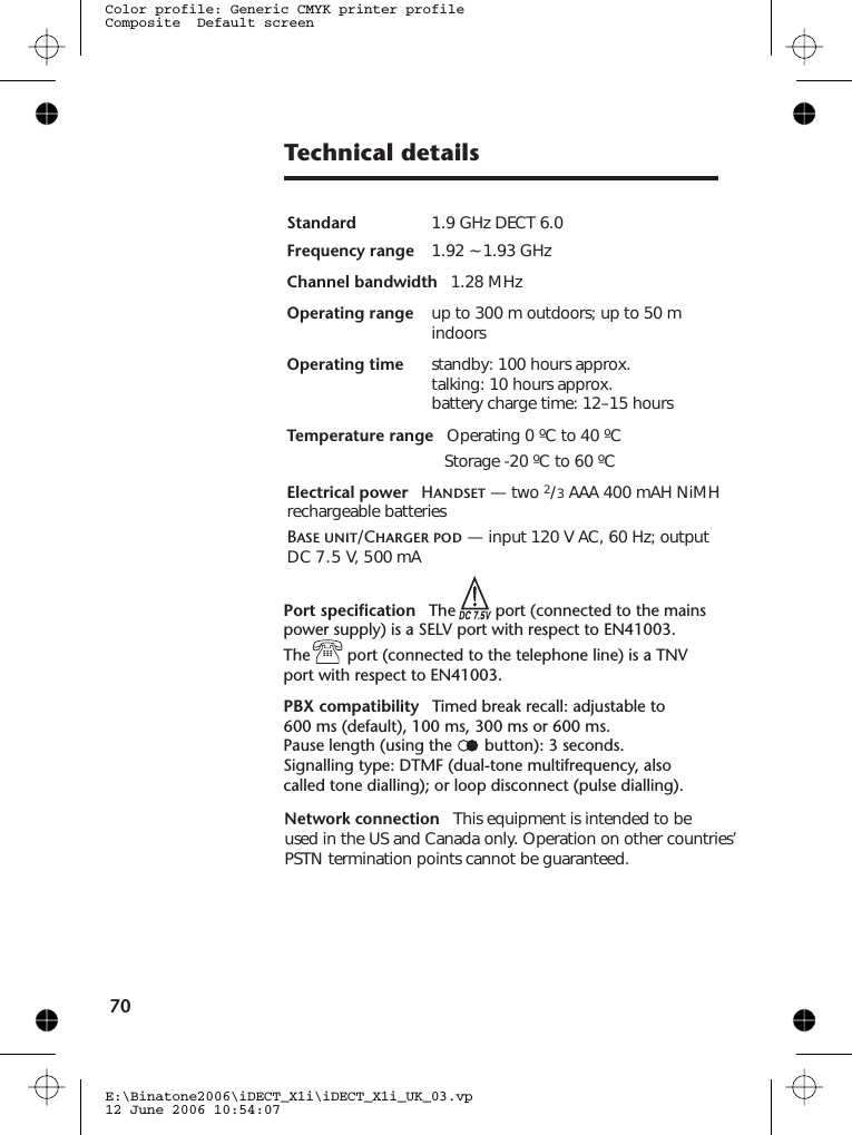 Technical detailsE:\Binatone2006\iDECT_X1i\iDECT_X1i_UK_03.vp12 June 2006 10:54:07Color profile: Generic CMYK printer profileComposite  Default screen70StandardFrequency range 1.92 ~ 1.93 GHz Channel bandwidth 1.28 MHzOperating range up to 300 m outdoors; up to 50 mindoorsOperating time standby: 100 hours approx.talking: 10 hours approx.battery charge time: 12–15 hoursTemperature range Operating 0 ºC to 40 ºCStorage -20 ºC to 60 ºCElectrical power Handset — two 2/3AAA 400 mAH NiMHrechargeable batteriesBase unit/Charger pod — input 120 V AC, 60 Hz; output1.9 GHz DECT 6.0DC 7.5 V, 500 mAPort specification The port (connected to the mainspower supply) is a SELV port with respect to EN41003.The port (connected to the telephone line) is a TNVport with respect to EN41003.PBX compatibility Timed break recall: adjustable toPause length (using the button): 3 seconds.Signalling type: DTMF (dual-tone multifrequency, alsocalled tone dialling); or loop disconnect (pulse dialling).Network connection This equipment is intended to beused in the US and Canada only. Operation on other countries’ PSTN termination points cannot be guaranteed.600 ms (default), 100 ms, 300 ms or 600 ms.