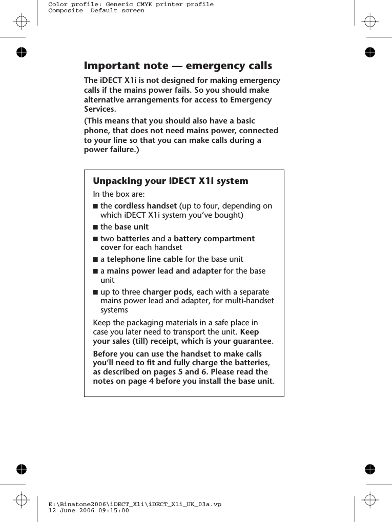 E:\Binatone2006\iDECT_X1i\iDECT_X1i_UK_03a.vp12 June 2006 09:15:00Color profile: Generic CMYK printer profileComposite  Default screenImportant note — emergency callsThe iDECT X1i is not designed for making emergencycalls if the mains power fails. So you should makealternative arrangements for access to EmergencyServices.(This means that you should also have a basicphone, that does not need mains power, connectedto your line so that you can make calls during apower failure.)Unpacking your iDECT X1i systemIn the box are:■the cordless handset (up to four, depending onwhich iDECT X1i system you’ve bought)■the base unit■two batteries and a battery compartmentcover for each handset■atelephone line cable for the base unit■amains power lead and adapter for the baseunit■up to three charger pods, each with a separatemains power lead and adapter, for multi-handsetsystemsKeep the packaging materials in a safe place incase you later need to transport the unit. Keepyour sales (till) receipt, which is your guarantee.Before you can use the handset to make callsyou’ll need to fit and fully charge the batteries,as described on pages 5 and 6. Please read thenotes on page 4 before you install the base unit.