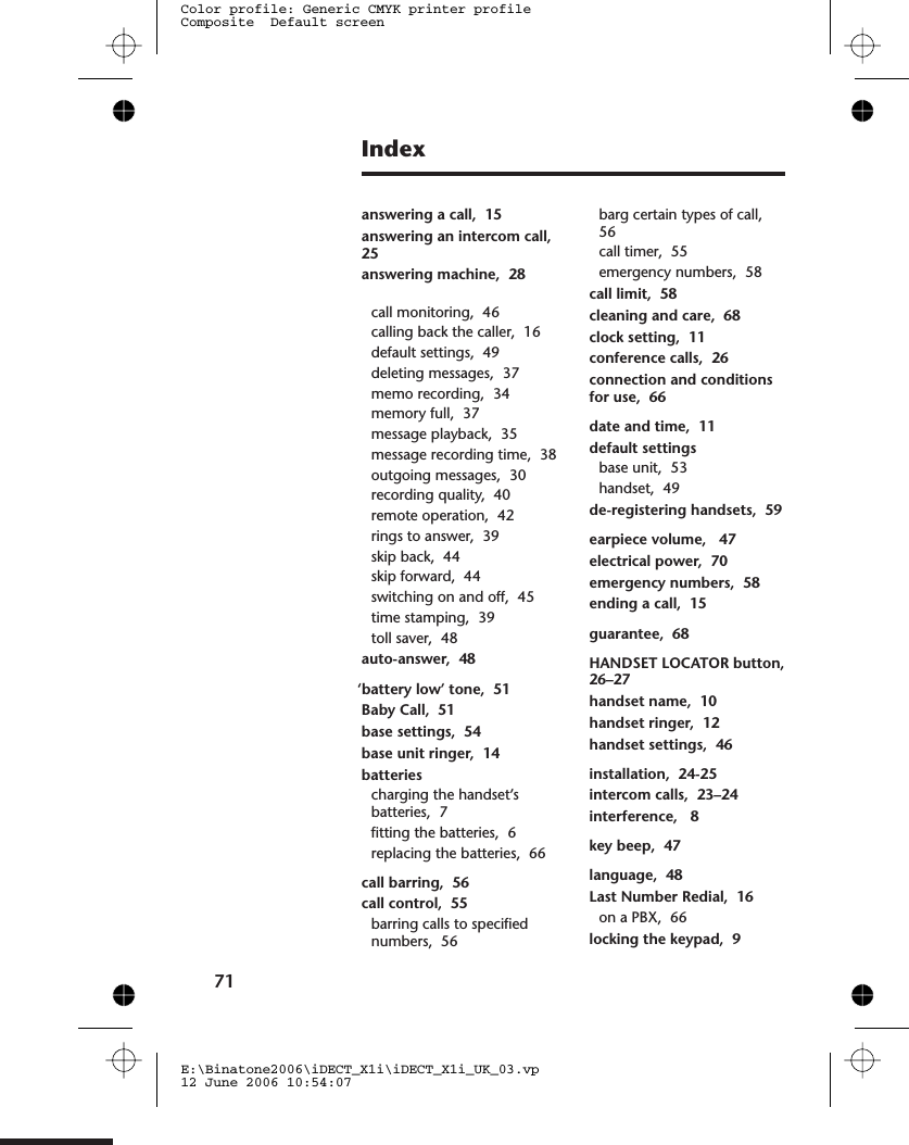 IndexAanswering a call,  15answering an intercom call,25answering machine,  28call monitoring,  46calling back the caller,  16default settings,  49deleting messages,  37memo recording,  34memory full,  37message playback,  35message recording time,  38outgoing messages,  30recording quality,  40remote operation,  42rings to answer,  39skip back,  44skip forward,  44switching on and off,  45time stamping,  39toll saver,  48auto-answer,  48B‘battery low’ tone,  51Baby Call,  51base settings,  54base unit ringer,  14batteriescharging the handset’sbatteries,  7fitting the batteries,  6replacing the batteries,  66Ccall barring,  56call control,  55barring calls to specifiednumbers,  56barg certain types of call,56call timer,  55emergency numbers,  58call limit,  58cleaning and care,  68clock setting,  11conference calls,  26connection and conditionsfor use,  66Ddate and time,  11default settingsbase unit,  53handset,  49de-registering handsets,  59Eearpiece volume,   47electrical power,  70emergency numbers,  58ending a call,  15Gguarantee,  68HHANDSET LOCATOR button,26–27handset name,  10handset ringer,  12handset settings,  46Iinstallation,  24-25intercom calls,  23–24interference,   8Kkey beep,  47Llanguage,  48Last Number Redial,  16on a PBX,  66locking the keypad,  971E:\Binatone2006\iDECT_X1i\iDECT_X1i_UK_03.vp12 June 2006 10:54:07Color profile: Generic CMYK printer profileComposite  Default screen