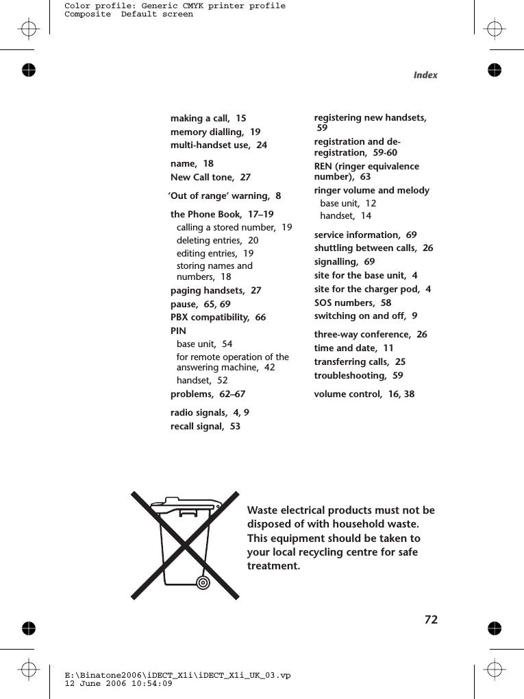 Mmaking a call,  15memory dialling,  19multi-handset use,  24Nname,  18New Call tone,  27O‘Out of range’ warning,  8Pthe Phone Book,  17–19calling a stored number,  19deleting entries,  20editing entries,  19storing names andnumbers,  18paging handsets,  27pause,  65, 69PBX compatibility,  66PINbase unit,  54for remote operation of theanswering machine,  42handset,  52problems,  62–67Rradio signals,  4, 9recall signal,  53registering new handsets,registration and de-registration,  59-60REN (ringer equivalencenumber),  63ringer volume and melodybase unit,  12handset,  14Sservice information,  69shuttling between calls,  26signalling,  69site for the base unit,  4site for the charger pod,  4SOS numbers,  58switching on and off,  9Tthree-way conference,  26time and date,  11transferring calls,  25troubleshooting,  59Vvolume control,  1 , 38Index72Waste electrical products must not bedisposed of with household waste.This equipment should be taken toyour local recycling centre for safetreatment.E:\Binatone2006\iDECT_X1i\iDECT_X1i_UK_03.vp12 June 2006 10:54:09Color profile: Generic CMYK printer profileComposite  Default screen 596