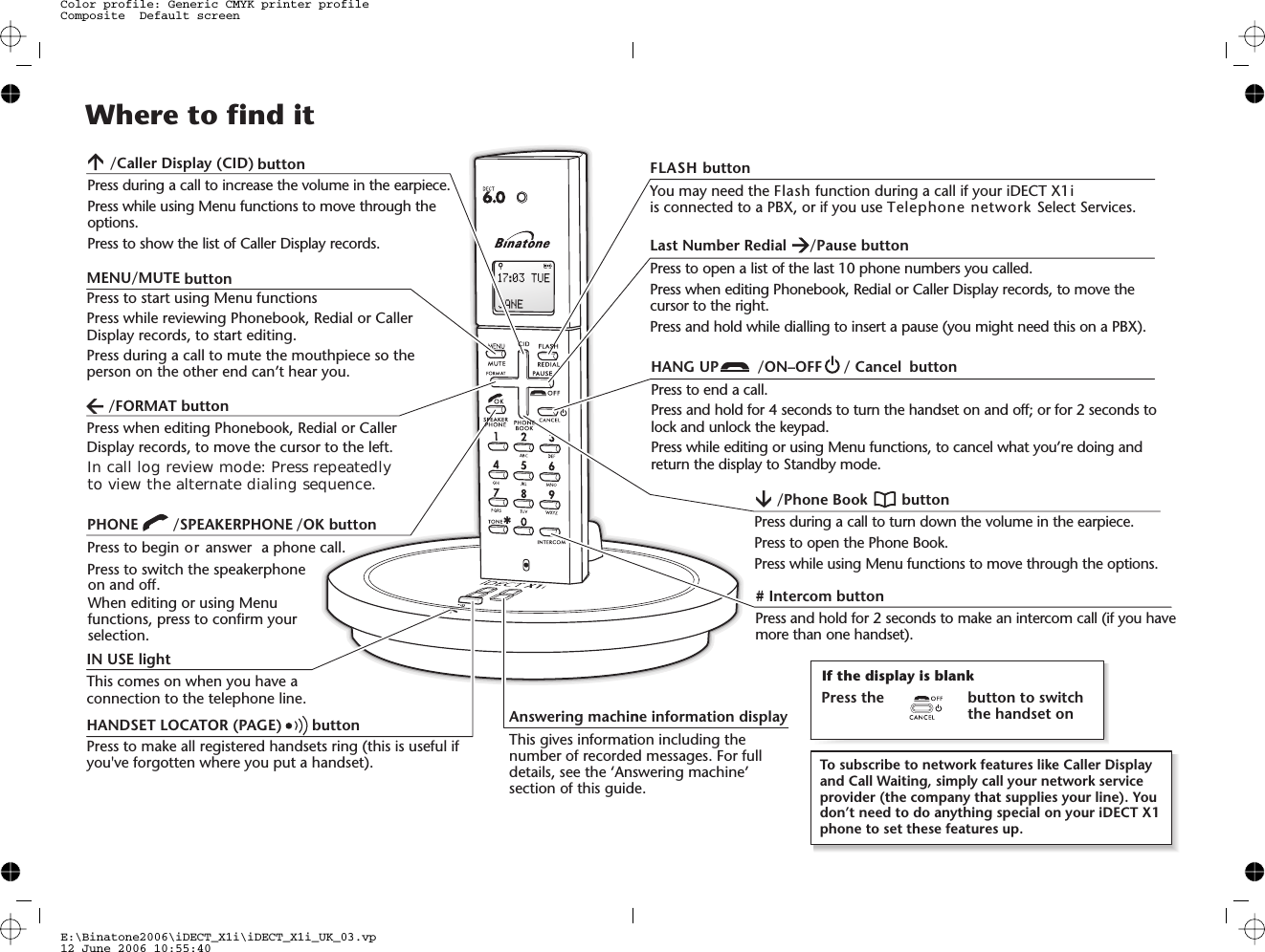 PHONE /SPEAKERPHONEPress to begin or answer  a phone call.Press to switch the speakerphoneWhen editing or using Menufunctions, press to confirm yourselection.HANDSET LOCATOR (PAGE) buttonPress to make all registered handsets ring (this is useful ifyou&apos;ve forgotten where you put a handset).Answering machinThis gives informatnumber of recordedetails, see the ‘Ansection of this guid/Caller Display (CID)Press during a call to increase the volume in the earpiece.Press while using Menu functions to move through theoptions.Press to show the list of Caller Display records.Where to find itIN USE lightThis comes on when you have aconnection to the telephone line.MENU/MUTEPress to start using Menu functionsPress while reviewing Phonebook, Redial or CallerDisplay records, to start editing.Press during a call to mute the mouthpiece so theperson on the other end can’t hear you.Press when editing Phonebook, Redial or CallerDisplay records, to move the cursor to the left.You may need the function during a call if your iDECT X1iis connected to a PBX, or if you use Telephone network Select Services.ne information displaytion including thed messages. For fullswering machine’de.HANG UP /ON–OFF / Cancel buttonPress to end a call.Press and hold for 4 seconds to turn the handset on and off; or for 2 seconds tolock and unlock the keypad.Press while editing or using Menu functions, to cancel what you’re doing andreturn the display to Standby mode.Last Number Redial /Pause buttonPress to open a list of the last 10 phone numbers you called.Press when editing Phonebook, Redial or Caller Display records, to move thecursor to the right.Press and hold while dialling to insert a pause (you might need this on a PBX).# Intercom buttonPress and hold for 2 seconds to make an intercom call (if you havemore than one handset)./Phone Book buttonPress during a call to turn down the volume in the earpiece.Press while using Menu functions to move through the options.Press to open the Phone Book.To subscribe to network features like Caller Displayand Call Waiting, simply call your network serviceprovider (the company that supplies your line). Youdon’t need to do anything special on your iDECT X1phone to set these features up.If the display is blankPress the button to switchthe handset onE:\Binatone2006\iDECT_X1i\iDECT_X1i_UK_03.vp12 June 2006 10:55:40Color profile: Generic CMYK printer profileComposite  Default screenbuttonbutton/FORMAT button/OK buttonon and off.In call log review mode: Press repeatedlyto view the alternate dialing sequence. FLASH buttonFlash 