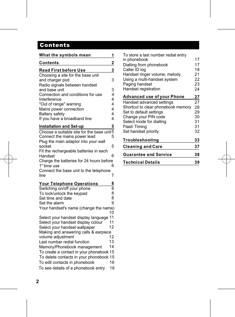 2ContentsRead First before Use                       Choosing a site for the base unitand charger pod                  Radio signals between handsetand base unit          Interference  &quot;Out of range&quot; warning          Mains power connectionBattery safetyIf you have a broadband lineInstallation and Set-upChoose a suitable site for the base unit Connect the mains power leadPlug the main adaptor into your wall socketFit the rechargeable batteries in eachHandsetCharge the batteries for 24 hours beforest1  time use  Connect the base unit to the telephonelineYour Telephone OperationsSwitching on/off your phoneTo lock/unlock the keypadSet time and dateSet the alarmYour handset&apos;s name (change the name)Select your handset display languageSelect your handset display colourSelect your handset wallpaperMaking and answering calls &amp; earpiecevolume adjustmentLast number redial functionMemory/Phonebook managementContents2 33     34                             444455556678888910111112121314To store a last number redial entry in phonebookDialling from phonebookCaller ID logHandset ringer volume, melodyUsing a multi-handset systemPaging handsetHandset registrationAdvanced use of your PhoneHandset advanced settingsShortcut to clear phonebook memorySet to default settingsChange your PIN codeSelect mode for diallingSet handset priority         17171822232430313132What the symbols mean 1To create a contact in your phonebookTo delete contacts in your phonebook1515Connection and conditions for use         4To edit contacts in phonebook 16 To see details of a phonebook entry 16 Guarantee and ServiceTechnical DetailsTroubleshootingCleaning and Care2127272829Flash Timing33373839