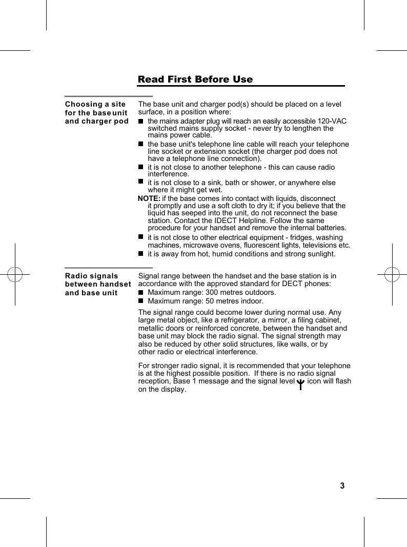 3                    Read First Before UseChoosing a site for the base unit and charger podThe base unit and charger pod(s) should be placed on a level surface, in a position where:the mains adapter plug will reach an easily accessible 120-VAC switched mains supply socket - never try to lengthen the mains power cable.the base unit&apos;s telephone line cable will reach your telephoneline socket or extension socket (the charger pod does not have a telephone line connection).it is not close to another telephone - this can cause radio interference.it is not close to a sink, bath or shower, or anywhere else where it might get wet.it is not close to other electrical equipment - fridges, washing machines, microwave ovens, fluorescent lights, televisions etc.NOTE: if the base comes into contact with liquids, disconnect it promptly and use a soft cloth to dry it; if you believe that the liquid has seeped into the unit, do not reconnect the base station. Contact the IDECT Helpline. Follow the same procedure for your handset and remove the internal batteries.it is away from hot, humid conditions and strong sunlight.Radio signals between handset and base unitSignal range between the handset and the base station is in accordance with the approved standard for DECT phones:Maximum range: 300 metres outdoors.Maximum range: 50 metres indoor.The signal range could become lower during normal use. Anylarge metal object, like a refrigerator, a mirror, a filing cabinet,metallic doors or reinforced concrete, between the handset and base unit may block the radio signal. The signal strength may also be reduced by other solid structures, like walls, or by other radio or electrical interference.For stronger radio signal, it is recommended that your telephone is at the highest possible position.  If there is no radio signal reception, Base 1 message and the signal level      icon will flash on the display.