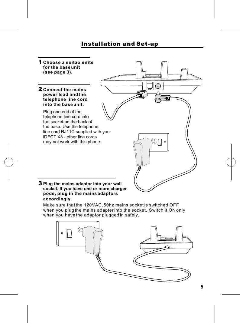 5                    Installation and Set-up1  Choose a suitable site for the base unit (see page 3).2  Connect the mains power lead and the telephone line cord into the base unit.Plug one end of the telephone line cord into the socket on the back of the base. Use the telephone3  Plug the mains adaptor into your wall socket. If you have one or more charger pods, plug in the mains adaptors Make sure that the 120VAC, 50hz mains socket is switched OFF when you plug the mains adapter into the socket.  Switch it ON only when you have the adaptor plugged in safely.line cord RJ11C supplied with youriDECT X3 - other line cords may not work with this phone.accordingly.