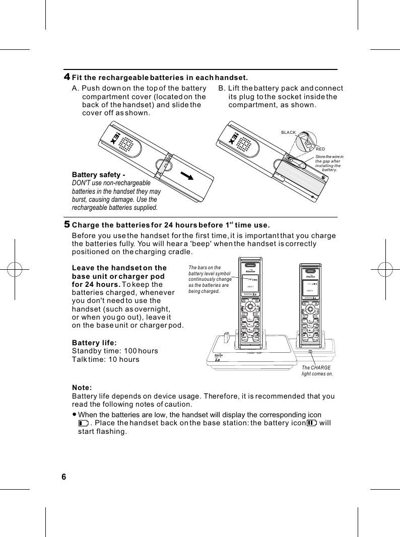 Menu NamesCHARGING IN USEDIGITALONFlashIntercomCIDOFFKeyLockSpeaker--PhoneCancelDIGITALONFlashIntercomCIDOFFKeyLockSpeaker--PhoneCanceliDECT 112:5864  Fit the rechargeable batteries in each handset.A. Push down on the top of the battery      compartment cover (located on the      back of the handset) and slide the      cover off as shown.B. Lift the battery pack and connect      its plug to the socket inside the      compartment, as shown.REDBLACK5   stCharge the batteries for 24 hours before 1  time use.Before you use the handset for the first time, it is important that you charge the batteries fully. You will hear a &apos;beep&apos; when the handset is correctly positioned on the charging cradle.The CHARGE light comes on.The bars on thebattery level symbol continuously changeas the batteries arebeing charged.Leave the handset on the base unit or charger podfor 24 hours. To keep the batteries charged, whenever you don&apos;t need to use the handset (such as overnight, or when you go out), leave it on the base unit or charger pod.Battery life:Standby time: 100 hoursTalk time: 10 hoursNote: Battery life depends on device usage. Therefore, it is recommended that you read the following notes of caution.   When the batteries are low, the handset will display the corresponding icon         . Place the handset back on the base station: the battery icon       will    start flashing.Store the wire in the gap afterinstalling the battery.Battery safety - DON&apos;T use non-rechargeable batteries in the handset they may burst, causing damage. Use the rechargeable batteries supplied.iDECT 112:58