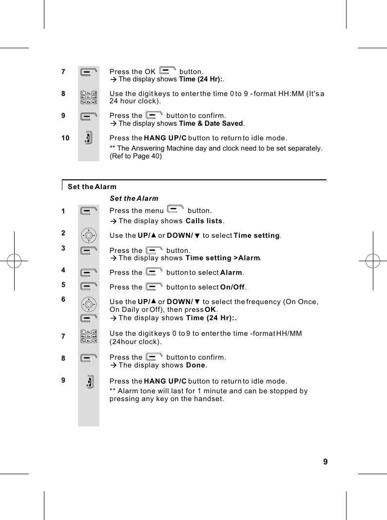 Press the menu            button.à The display shows  Calls lists.Use the UP/    or DOWN/     to select Time setting.Press the            button.à The display shows  Time setting &gt;Alarm.Press the            button to select Alarm.Press the            button to select On/Off.Use the UP/    or DOWN/     to select the frequency (On Once, On Daily or Off), then press OK.à The display shows Time (24 Hr):.Use the digit keys 0 to 9 to enter the time -format HH/MM (24hour clock).Press the            button to confirm.à The display shows Done.Press the HANG UP/C button to return to idle mode.9Set the AlarmSet the AlarmPress the OK            button.à The display shows Time (24 Hr):.Use the digit keys to enter the time 0 to 9 - format HH:MM (It&apos;s a 24 hour clock).Press the            button to confirm.à The display shows Time &amp; Date Saved. Press the HANG UP/C button to return to idle mode.78910123456789** The Answering Machine day and clock need to be set separately.(Ref to Page 40)** Alarm tone will last for 1 minute and can be stopped bypressing any key on the handset.