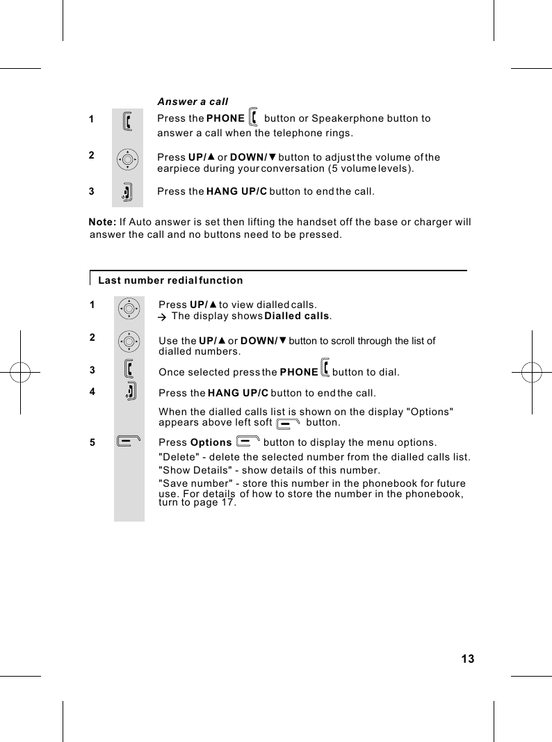 Last number redial functionPress UP/    to view dialled calls.à The display shows Dialled calls.Use the UP/    or DOWN/    button to scroll through the list of dialled numbers.Once selected press the PHONE     button to dial.Press the HANG UP/C button to end the call.1234Answer a call123Press the PHONE       button or Speakerphone button to answer a call when the telephone rings.Press UP/    or DOWN/    button to adjust the volume of the earpiece during your conversation (5 volume levels).Press the HANG UP/C button to end the call.13Note: If Auto answer is set then lifting the handset off the base or charger willanswer the call and no buttons need to be pressed.When the dialled calls list is shown on the display &quot;Options&quot;appears above left soft            button.Press Options           button to display the menu options.5&quot;Delete&quot; - delete the selected number from the dialled calls list.&quot;Show Details&quot; - show details of this number.&quot;Save number&quot; - store this number in the phonebook for future use. For details of how to store the number in the phonebook, turn to page 17.