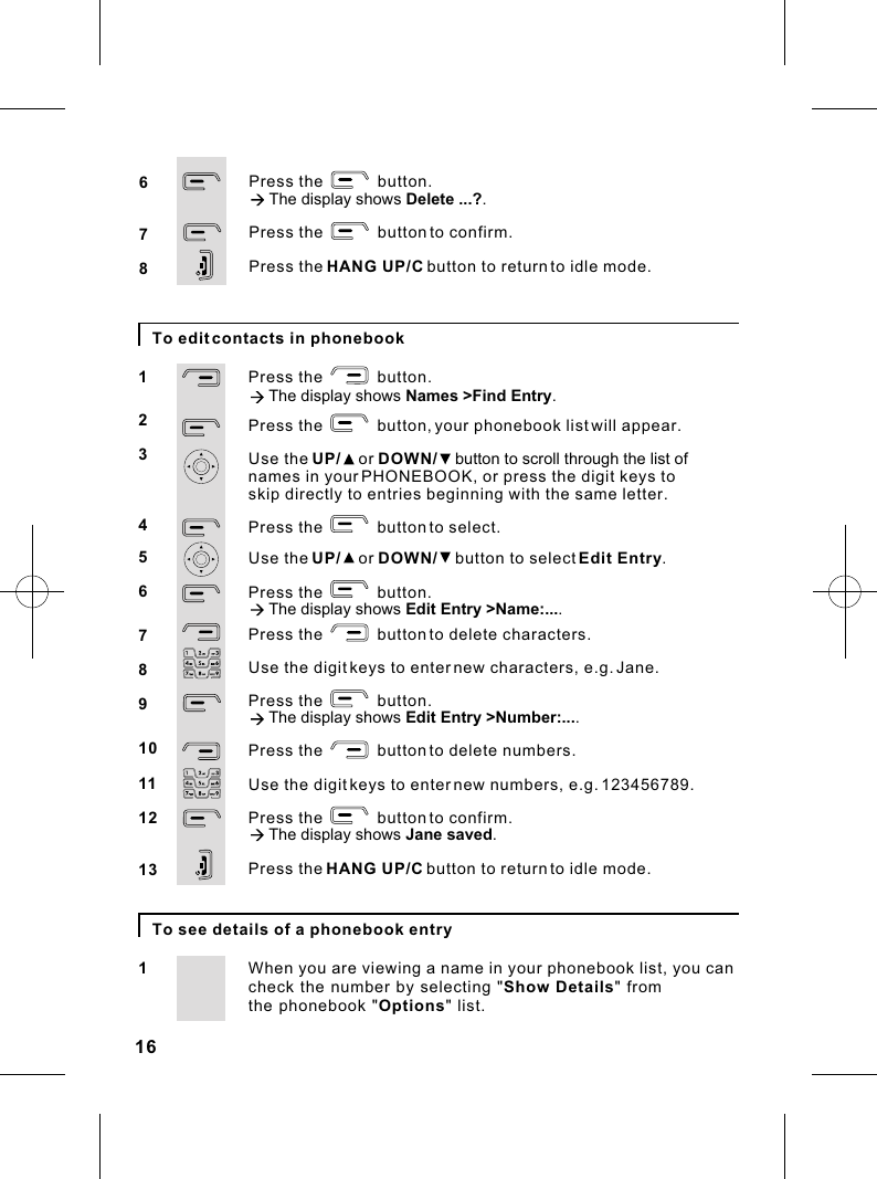 16To edit contacts in phonebookPress the            button.à The display shows Names &gt;Find Entry.Press the            button, your phonebook list will appear.Use the UP/    or DOWN/    button to scroll through the list of names in your PHONEBOOK, or press the digit keys toPress the            button to select.Use the UP/    or DOWN/    button to select Edit Entry.Press the            button.à The display shows Edit Entry &gt;Name:.... Press the            button to delete characters.Use the digit keys to enter new characters, e.g. Jane.Press the            button.à The display shows Edit Entry &gt;Number:.... Press the            button to delete numbers.Use the digit keys to enter new numbers, e.g. 123456789.Press the            button to confirm.à The display shows Jane saved.Press the HANG UP/C button to return to idle mode.12345678910111213skip directly to entries beginning with the same letter.To see details of a phonebook entryWhen you are viewing a name in your phonebook list, you can1check the number by selecting &quot;Show Details&quot; from the phonebook &quot;Options&quot; list.   Press the            button.à The display shows Delete ...?.Press the            button to confirm. Press the HANG UP/C button to return to idle mode.678