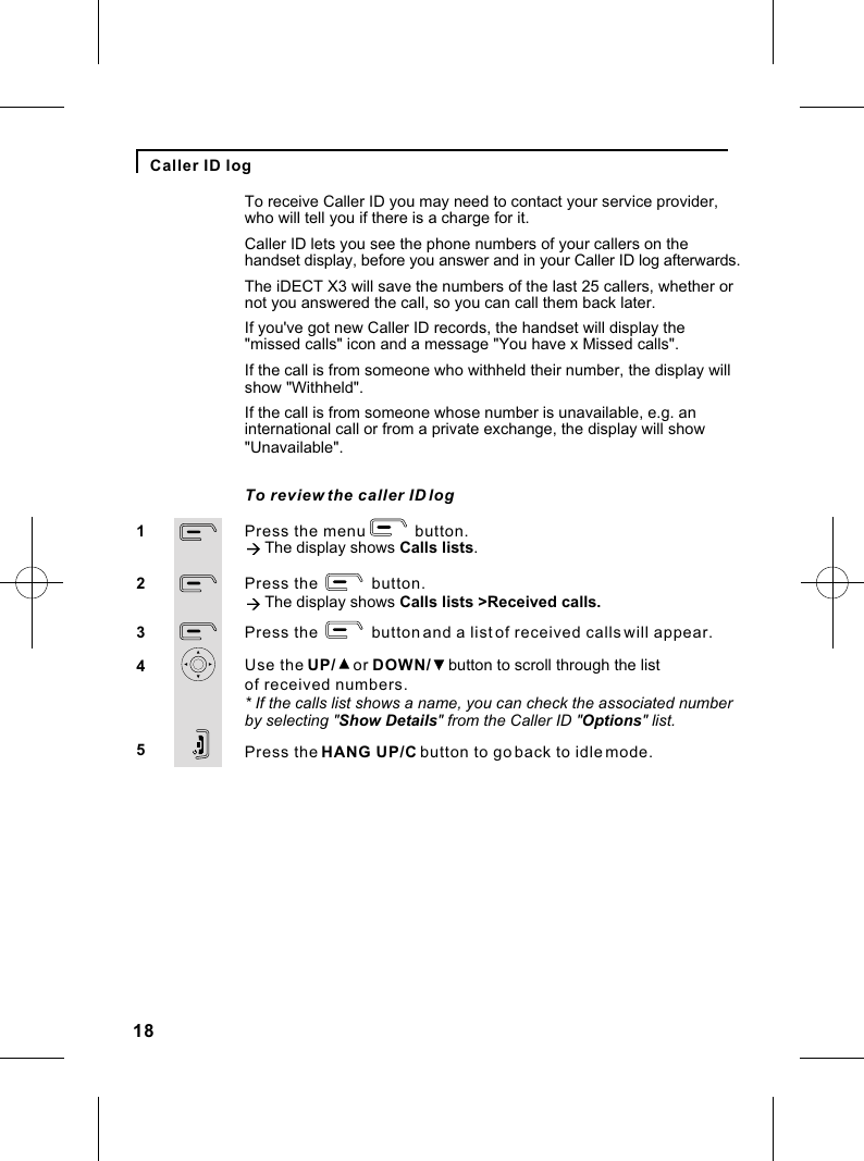 18Caller ID logPress the menu           button.à The display shows Calls lists.Press the            button.à The display shows Calls lists &gt;Received calls.Press the            button and a list of received calls will appear.Use the UP/    or DOWN/    button to scroll through the listPress the HANG UP/C button to go back to idle mode.12345To review the caller ID logof received numbers.To receive Caller ID you may need to contact your service provider, who will tell you if there is a charge for it.Caller ID lets you see the phone numbers of your callers on the handset display, before you answer and in your Caller ID log afterwards. The iDECT X3 will save the numbers of the last 25 callers, whether or not you answered the call, so you can call them back later. If you&apos;ve got new Caller ID records, the handset will display the &quot;missed calls&quot; icon and a message &quot;You have x Missed calls&quot;.If the call is from someone who withheld their number, the display willshow &quot;Withheld&quot;.If the call is from someone whose number is unavailable, e.g. an international call or from a private exchange, the display will show &quot;Unavailable&quot;.* If the calls list shows a name, you can check the associated numberby selecting &quot;Show Details&quot; from the Caller ID &quot;Options&quot; list.