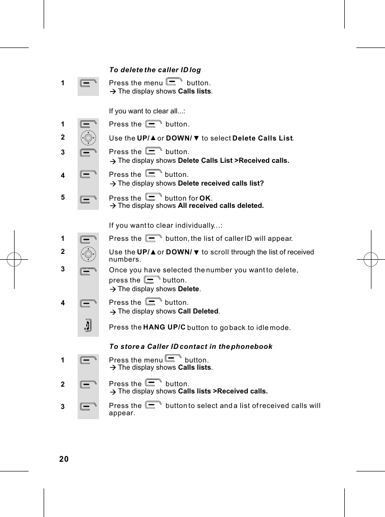 To store a Caller ID contact in the phonebookPress the menu           button.à The display shows Calls lists.Press the            button.à The display shows Calls lists &gt;Received calls.Press the            button to select and a list of received calls will appear.123If you want to clear individually...:Press the            button, the list of caller ID will appear.Use the UP/    or DOWN/     to scroll through the list of receivednumbers.Once you have selected the number you want to delete, press the              button.à The display shows Delete.     Press the button.             à The display shows Call Deleted.       Press the HANG UP/C button to go back to idle mode.1234To delete the caller ID logPress the menu            button.à The display shows Calls lists.1If you want to clear all...:Press the            button.Use the UP/    or DOWN/     to select Delete Calls List.Press the            button.à The display shows Delete Calls List &gt;Received calls.             Press the button.              à The display shows Delete received calls list?Press the button for OK.                à The display shows All received calls deleted.    1234520