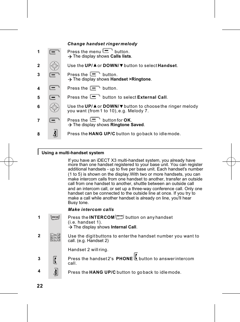 Using a multi-handset systemPress the INTERCOM         button on any handset (i.e. handset 1).à The display shows Internal Call.Use the digit buttons to enter the handset number you want tocall. (e.g. Handset 2)Handset 2 will ring.Press the handset 2&apos;s  PHONE     button to answer intercom call.Press the HANG UP/C button to go back to idle mode.1234Make intercom callsPress the menu           button.à The display shows Calls lists.Use the UP/    or DOWN/    button to select Handset.Press the            button.à The display shows Handset &gt;Ringtone.Press the            button.Press the            button  to select External Call. Use the UP/    or DOWN/    button to choose the ringer melody you want (from 1 to 10), e.g. Melody 7.Press the            button for OK.à The display shows Ringtone Saved.Press the HANG UP/C button to go back to idle mode.12345678Change handset ringer melodyIf you have an iDECT X3 multi-handset system, you already havemore than one handset registered to your base unit. You can register additional handsets - up to five per base unit. Each handset&apos;s number (1 to 5) is shown on the display.With two or more handsets, you canmake intercom calls from one handset to another, transfer an outsidecall from one handset to another, shuttle between an outside call and an intercom call, or set up a three-way conference call. Only onehandset can be connected to the outside line at once. If you try to make a call while another handset is already on line, you&apos;ll hear Busy tone.22In te rcom In terco m