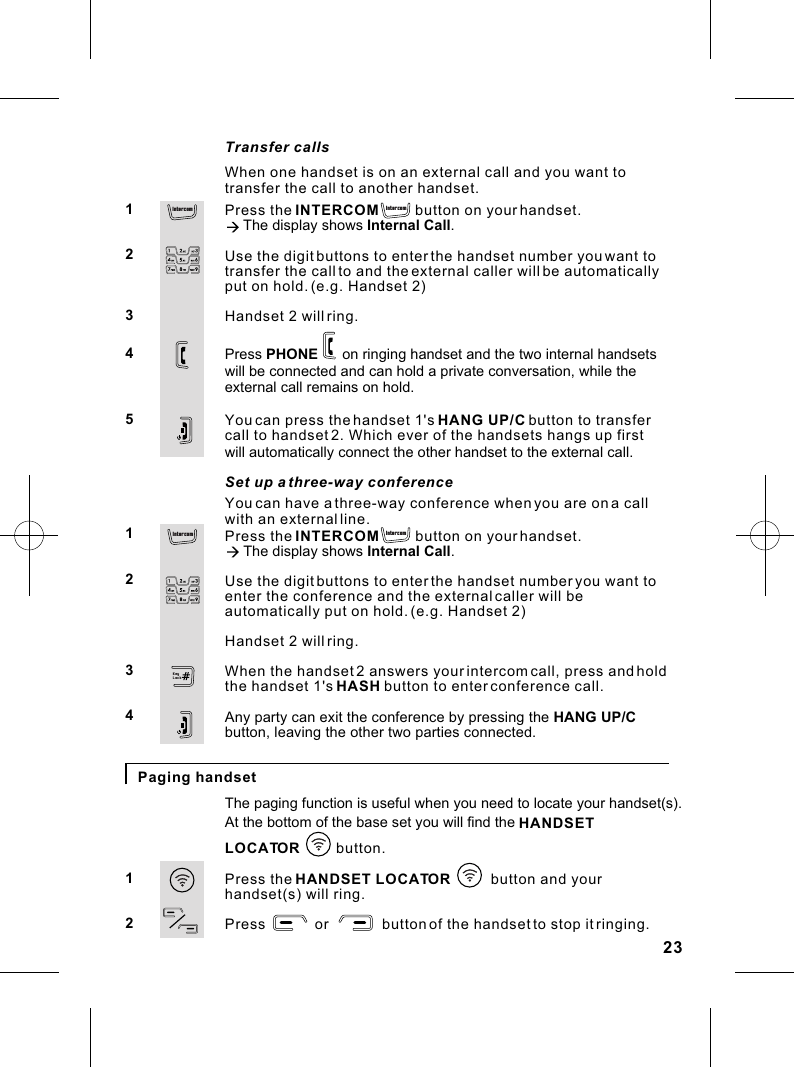 You can have a three-way conference when you are on a call with an external line.Press the INTERCOM         button on your handset.à The display shows Internal Call.Use the digit buttons to enter the handset number you want to enter the conference and the external caller will be automatically put on hold. (e.g. Handset 2)Handset 2 will ring.When the handset 2 answers your  intercom call, press and holdthe handset 1&apos;s HASH button to enter conference call.Any party can exit the conference by pressing the HANG UP/C button, leaving the other two parties connected.1234Set up a three-way conferencePaging handsetThe paging function is useful when you need to locate your handset(s).At the bottom of the base set you will find the LOCATOR           button.Press the HANDSET LOCATOR          button and your handset(s) will ring.Press            or             button of the handset to stop it ringing.12HANDSET           When one handset is on an external call and you want to transfer the call to another handset.Press the INTERCOM         button on your handset.à The display shows Internal Call.Use the digit buttons to enter the handset number you want to transfer the call to and the external caller will be automatically put on hold. (e.g. Handset 2)Handset 2 will ring.Press PHONE      on ringing handset and the two internal handsetswill be connected and can hold a private conversation, while the You can press the handset 1&apos;s HANG UP/C button to transfer call to handset 2. Which ever of the handsets hangs up first 12345Transfer callsexternal call remains on hold. will automatically connect the other handset to the external call.23In te rcomIn te rcomIn te rcom In terco mKeyLock