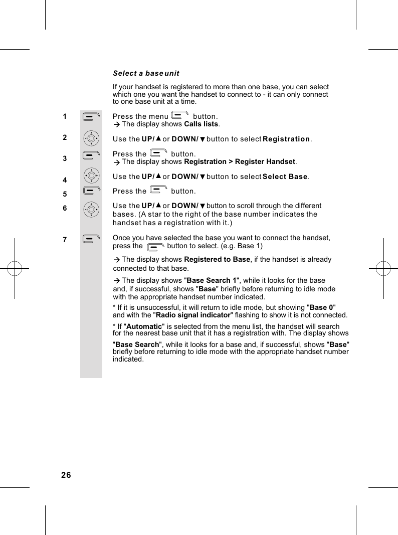 Select a base unit Press the menu            button.à The display shows Calls lists.Use the UP/    or DOWN/    button to select Registration.Press the            button. à The display shows Registration &gt; Register Handset.Use the UP/    or DOWN/    button to select Select Base.Press the            button.Use the UP/    or DOWN/    button to scroll through the different bases. (A star to the right of the base number indicates the Once you have selected the base you want to connect the handset,press the            button to select. (e.g. Base 1) à The display shows Registered to Base, if the handset is already * If &quot;Automatic&quot; is selected from the menu list, the handset will searchfor the nearest base unit that it has a registration with. The display shows 1234567If your handset is registered to more than one base, you can select which one you want the handset to connect to - it can only connect to one base unit at a time.handset has a registration with it.)connected to that base.à The display shows &quot;Base Search 1&quot;, while it looks for the base and, if successful, shows &quot;Base&quot; briefly before returning to idle mode with the appropriate handset number indicated.* If it is unsuccessful, it will return to idle mode, but showing &quot;Base 0&quot;and with the &quot;Radio signal indicator&quot; flashing to show it is not connected.&quot;Base Search&quot;, while it looks for a base and, if successful, shows &quot;Base&quot; briefly before returning to idle mode with the appropriate handset number indicated.26