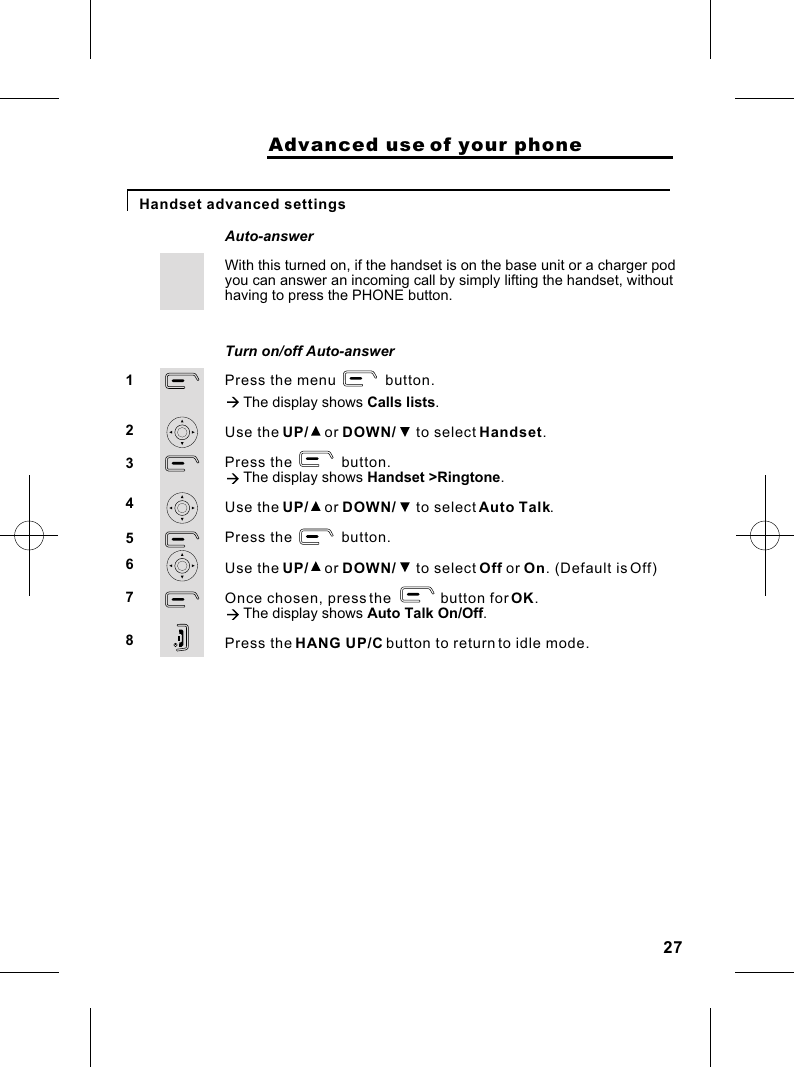                     Advanced use of your phoneHandset advanced settings With this turned on, if the handset is on the base unit or a charger podAuto-answerPress the menu            button.à The display shows Calls lists.Use the UP/    or DOWN/     to select Handset.Press the            button.à The display shows Handset &gt;Ringtone.Use the UP/    or DOWN/     to select Auto Talk.Press the            button.Use the UP/    or DOWN/     to select Off or On. (Default is Off)Once chosen, press the            button for OK.à The display shows Auto Talk On/Off.Press the HANG UP/C button to return to idle mode. 12345678Turn on/off Auto-answeryou can answer an incoming call by simply lifting the handset, withouthaving to press the PHONE button.27